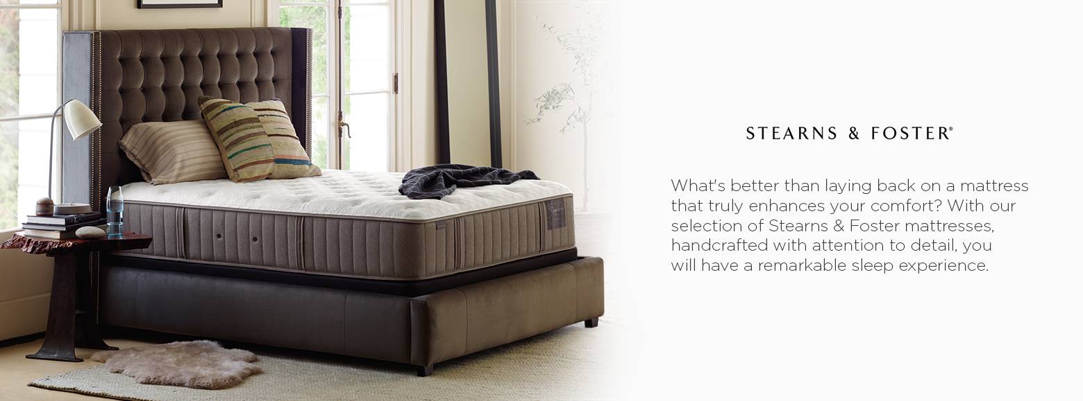 Stearns and Foster. Whats better than laying back on a mattress that truly enhances your comfort? With our selection of Stearns and Foster mattresses, handcrafted with attention to detail, you will have a remarkable sleep experience.