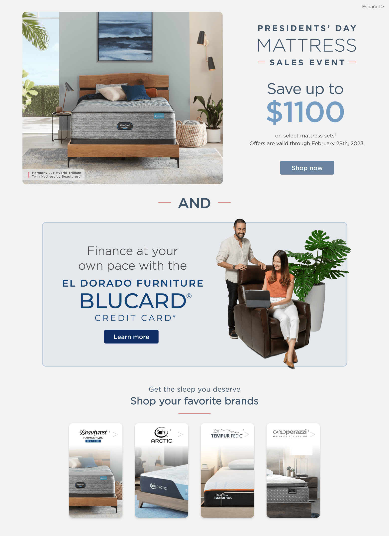 President’s day mattress sales event. Save up to $1100 on select mattress sets1. Offers are valid through February 28th, 2023. Shop now. And finance at your own pace with the El DOrado Furniture Blucard Credit card. Learn more. Get the sleep you deserve. Shop your favorite brands. Beautyrest Harmony lux1 Serta artic2 Tempur-pedic3 Carlo Perazzi mattress collection4
