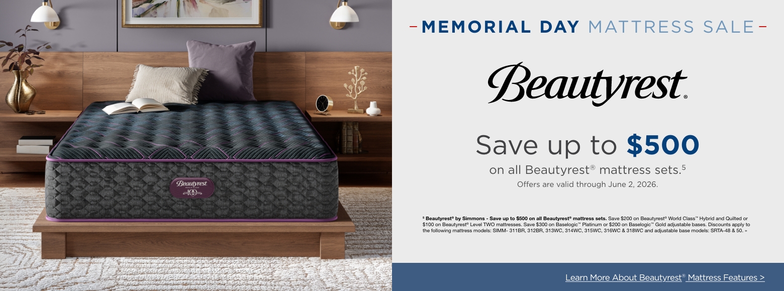 Memorial Day MattressSave up to $500
on all Beautyrest® mattress sets.5
Offers are valid through June 2, 2026.5 Beautyrest® by Simmons - Save up to $500 on all Beautyrest® mattress sets. Save $200 on Beautyrest® World Class™ Hybrid and Quilted or $100 on Beautyrest® Level TWO mattresses. Save $300 on Baselogic™ Platinum or $200 on Baselogic™ Gold adjustable bases. Discounts apply to the following mattress models: SIMM- 311BR, 312BR, 313WC, 314WC, 315WC, 316WC & 318WC and adjustable base models: SRTA-48 & 50. »Learn More About Beautyrest® Mattress Features >