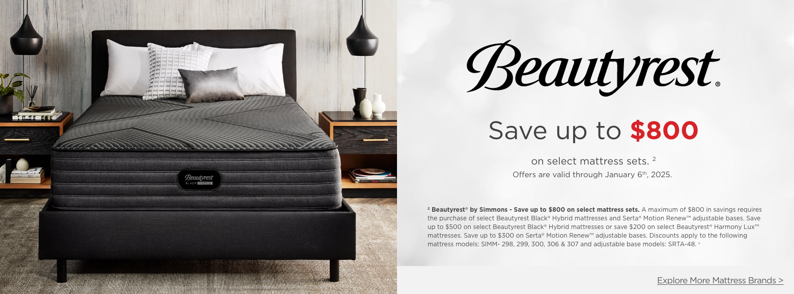 Beautyrest
Save up to $800on select mattress sets. 2
Offers are valid through January 6th, 2025.2 Beautyrest® by Simmons - Save up to $800 on select mattress sets. A maximum of $800 in savings requires the purchase of select Beautyrest Black® Hybrid mattresses and Serta® Motion Renew™ adjustable bases. Save up to $500 on select Beautyrest Black® Hybrid mattresses or save $200 on select Beautyrest® Harmony Lux™ mattresses. Save up to $300 on Serta® Motion Renew™ adjustable bases. Discounts apply to the following mattress models: SIMM- 298, 299, 300, 306 & 307 and adjustable base models: SRTA-48. »Explore More Mattress Brands >