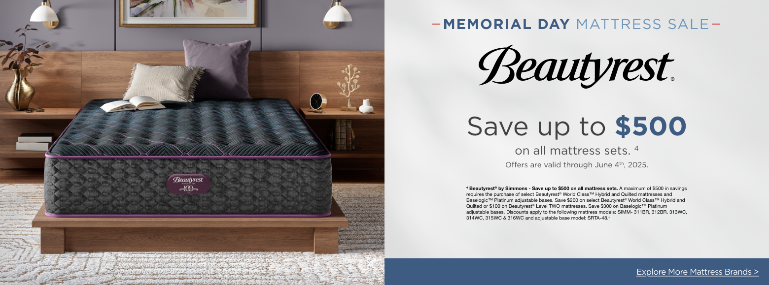 BeautyrestMemorial Day Mattress Sale
Save up to $500on all mattress sets. 4
Offers are valid through June 4th, 2025.4 Beautyrest® by Simmons - Save up to $500 on all mattress sets. A maximum of $500 in savings requires the purchase of select Beautyrest® World Class™ Hybrid and Quilted mattresses and Baselogic™ Platinum adjustable bases. Save $200 on select Beautyrest® World Class™ Hybrid and Quilted or $100 on Beautyrest® Level TWO mattresses. Save $300 on Baselogic™ Platinum adjustable bases. Discounts apply to the following mattress models: SIMM- 311BR, 312BR, 313WC, 314WC, 315WC & 316WC and adjustable base model: SRTA-48.»Explore More Mattress Brands >