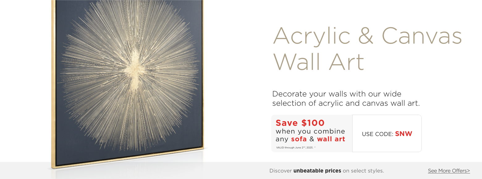 Acrylic & Canvas Wall Art. Decorate your walls with our wide selection of acrylic and canvas wall art. Save $100 when you combine any sofa & wall art. Valid through June 2nd, 2025. † Use Code: SNW. ?Discover unbeatable prices on select styles. See More Offers.?