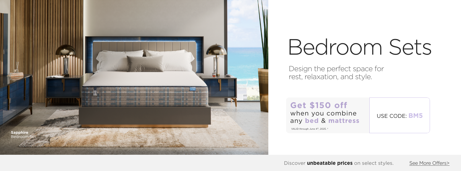 Bedroom Sets. Design the perfect space for rest, relaxation, and style. Get $150 off when you combine any Bed & Mattress. Valid through June 4th, 2025. USE PROMO CODE: BM5. Discover unbeatable prices on select styles. See More Offers.