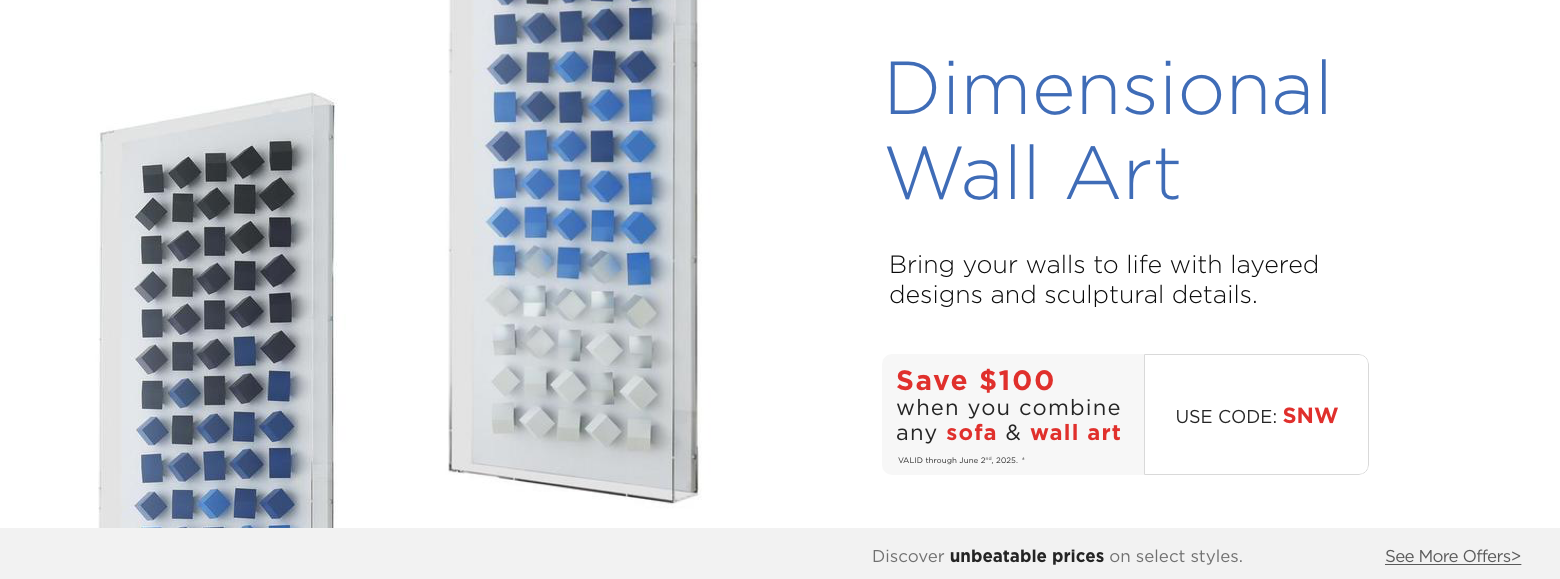 Dimensional Wall Art. Decorate your walls with our wide selection of acrylic and canvas wall art.Save $100 when you combine any sofa & wall art. Valid through June 2nd, 2025. † Use Code: SNW. ?Discover unbeatable prices on select styles. See More Offers.?
