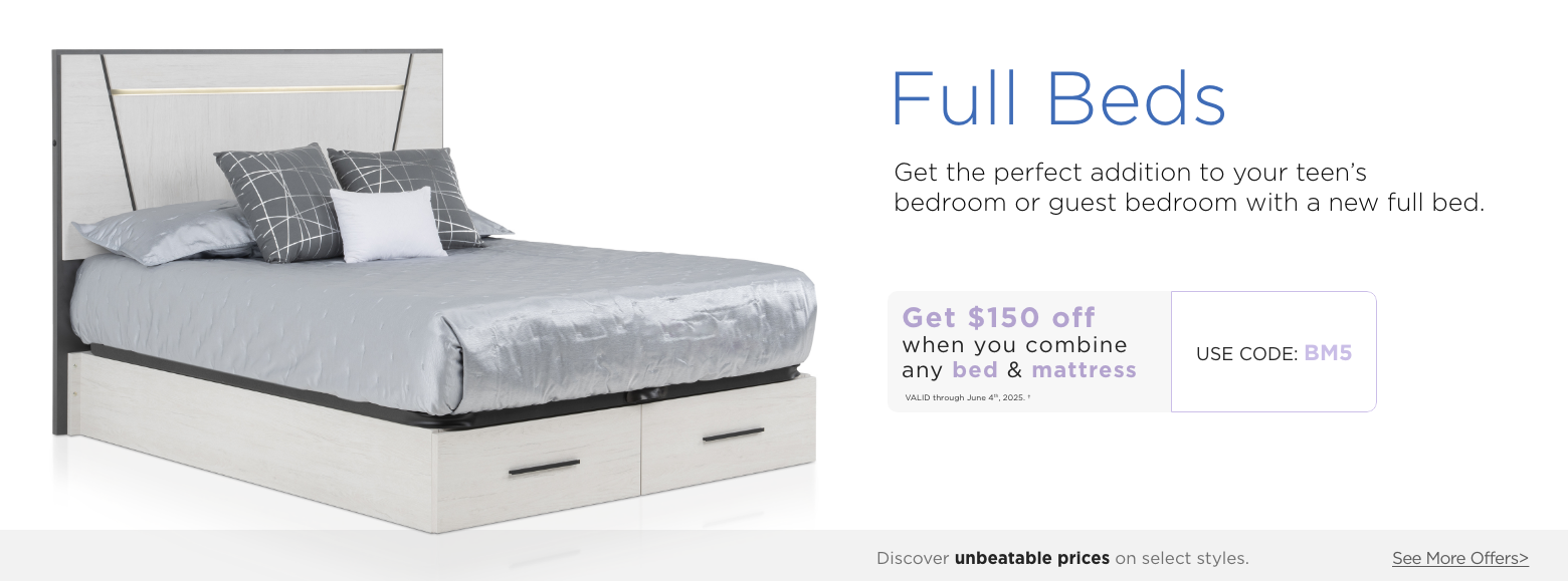 Full beds. Get the perfect addition to your teen's bedroom or guest bedroom with a new full bed. Get $150 off when you combine any Bed & Mattress. Valid through June 4th, 2025. USE PROMO CODE: BM5. Discover unbeatable prices on select styles. See More Offers.