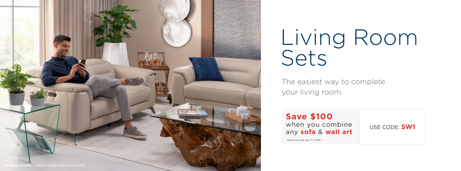 Living Room Sets. The easiest way to complete
your living room. Save $100 when you combine any sofa & wall art. VALID through July 7th, 2025. ± Use Code: SW1