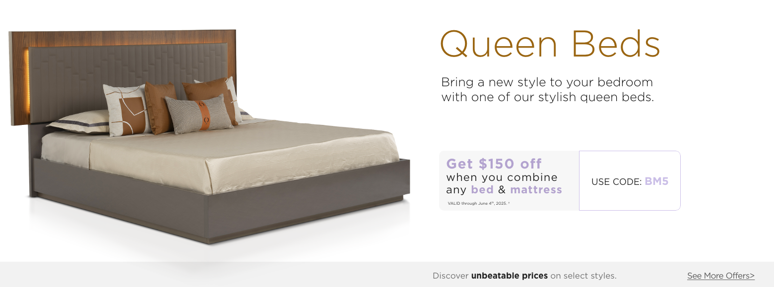 Queen beds. Bring a new style to your bedroom with one of our stylish queen beds.Get $150 off when you combine any Bed & Mattress. Valid through June 4th, 2025. USE PROMO CODE: BM5. Discover unbeatable prices on select styles. See More Offers.