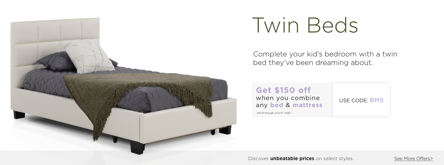 Twin Beds. Maximize your space with stylish twin beds. Get $150 off when you combine any Bed & Mattress. Valid through June 4th, 2025. USE PROMO CODE: BM5. Discover unbeatable prices on select styles. See More Offers.