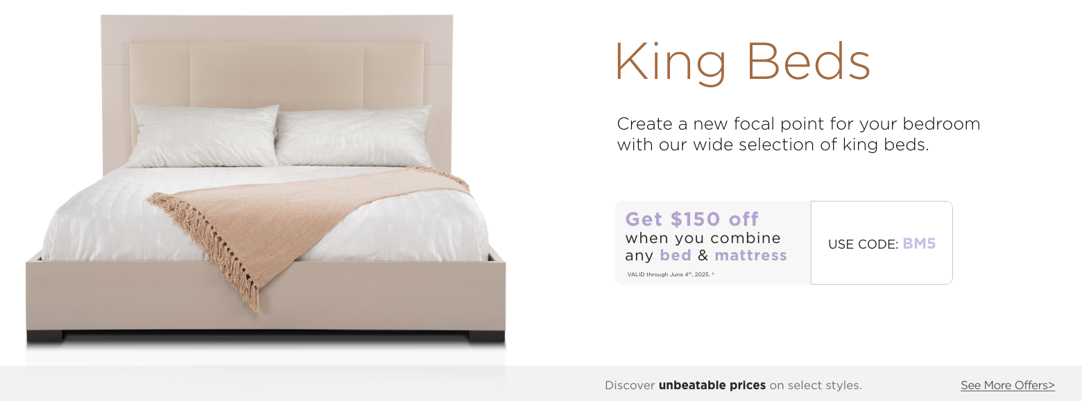 King beds. Create a new focal point for your bedroom with our wide selection of king beds.Get $150 off when you combine any Bed & Mattress. Valid through June 4th, 2025. USE PROMO CODE: BM5. Discover unbeatable prices on select styles. See More Offers.