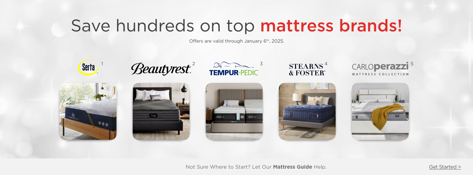 Save hundreds on top mattress brands!
Offers are valid through September 10th, 2024.Serta, Beautyrest, Tempur-pedic, Stearns and Foster, Carlo Perazzi mattress collection.Not Sure Where to Start? Let Our Mattress Guide Help. Get Started >