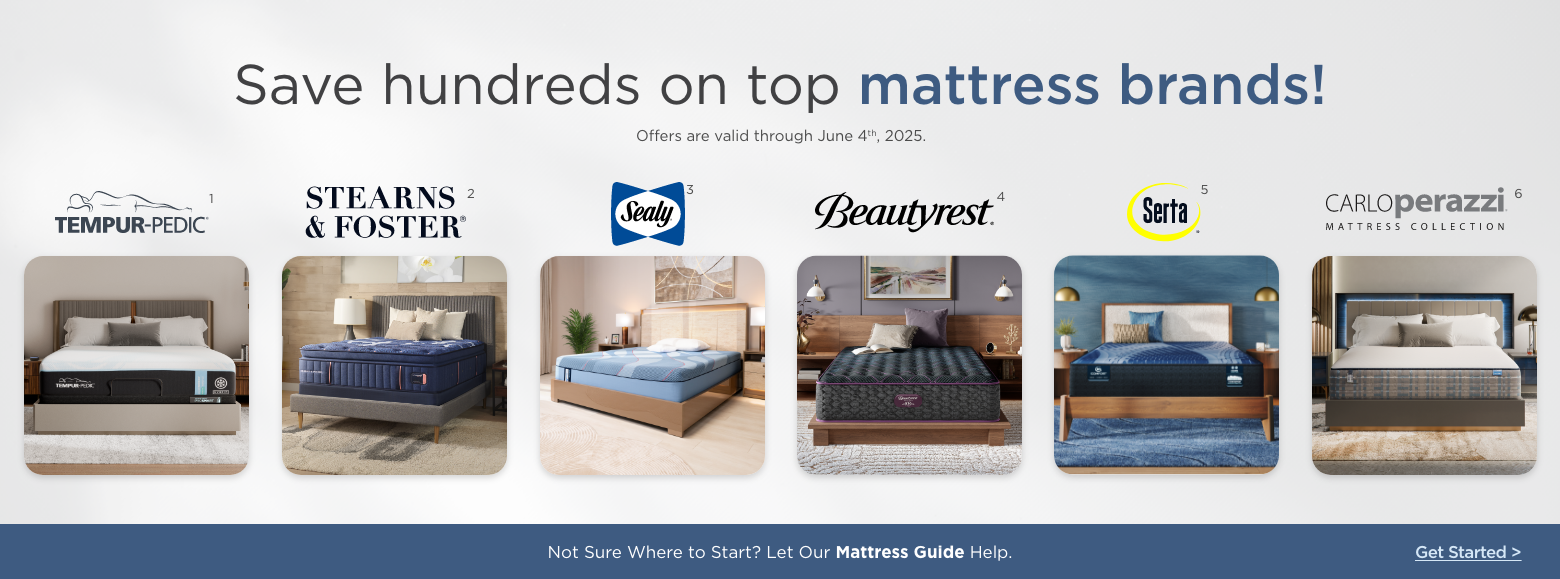 Save hundreds on top mattress brands!
Offers are valid through June 4th, 2025.Sealy, Stearns & Foster, Serta, Beautyrest, Carlo Perazzi mattress collection and Tempur-pedic.Not Sure Where to Start? Let Our Mattress Guide Help. Get Started