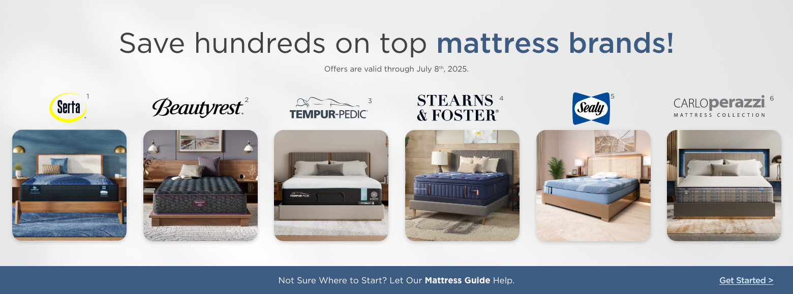 Save hundreds on top mattress brands!
Offers are valid through July 8th, 2025.Sealy, Stearns & Foster, Serta, Beautyrest, Carlo Perazzi mattress collection and Tempur-pedic.Not Sure Where to Start? Let Our Mattress Guide Help. Get Started
