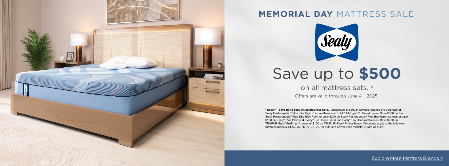 SealyMemorial Day Mattress Sale
Save up to $500on all mattress sets. 3
Offers are valid through June 4th, 2025.3 Sealy® - Save up to $500 on all mattress sets. A maximum of $500 in savings requires the purchase of Sealy Posturepedic® Plus Elite High Point mattress and TEMPUR-Ergo® ProSmart bases. Save $300 on the Sealy Posturepedic® Plus Elite High Point or save $200 on Sealy Posturepedic® Plus Brenham mattress or save $100 on Sealy® Plus Plainfield, Sealy® Pro Reno Hybrid and Sealy® Pro Reno mattresses. Save $200 on TEMPUR-Ergo® ProSmart® bases or $100 on TEMPUR-Ergo® Power Bases. Discounts apply to the following mattress models: SEAZ-75, 76, 77, 78, 79, 80 & 81 and power base models: TEMP-79 & 89.»Explore More Mattress Brands >