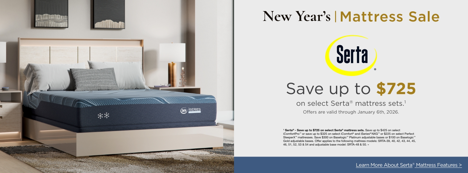 New Year's Mattress SaleSertaSave up to $725
on select Serta® mattress sets.1
Offers are valid through January 6th, 2026.1 Serta® - Save up to $725 on select Serta® mattress sets. Save up to $425 on select iComfortPro™ or save up to $325 on select iComfort® and iSeries® NXG™ or $225 on select Perfect SleeperX™ mattresses. Save $300 on Baselogic™ Platinum adjustable bases or $100 on Baselogic™ Gold adjustable bases. Offer applies to the following mattress models: SRTA-39, 40, 42, 43, 44, 45, 46, 51, 52, 53 & 54 and adjustable base model: SRTA-48 & 50. »Learn More About Serta® Mattress Features >