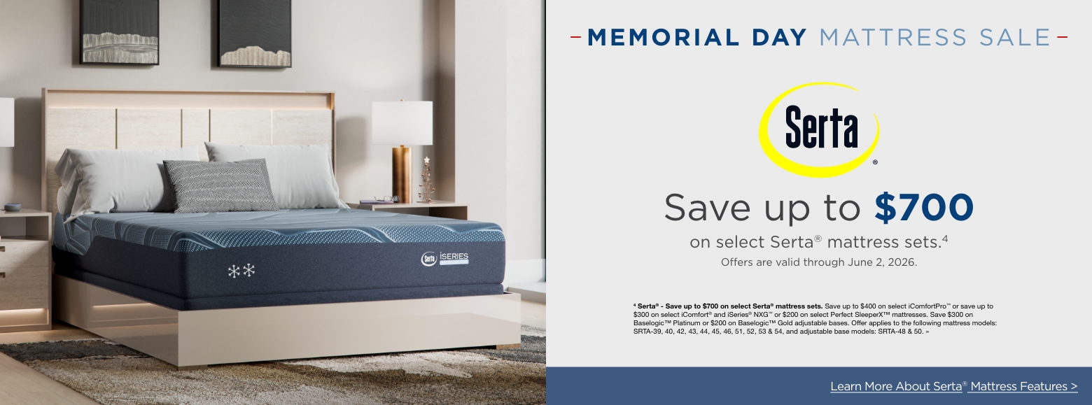 Memorial Day Mattress SALESave up to $700
on select Serta® mattress sets.4
Offers are valid through June 2, 2026.4 Serta® - Save up to $700 on select Serta® mattress sets. Save up to $400 on select iComfortPro™ or save up to $300 on select iComfort® and iSeries® NXG™ or $200 on select Perfect SleeperX™ mattresses. Save $300 on Baselogic™ Platinum or $200 on Baselogic™ Gold adjustable bases. Offer applies to the following mattress models: SRTA-39, 40, 42, 43, 44, 45, 46, 51, 52, 53 & 54, and adjustable base models: SRTA-48 & 50. »Learn More About Tempur-pedic® Mattress Features >