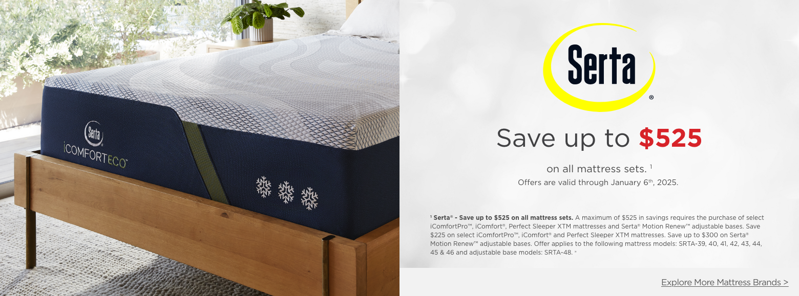 Serta
Save up to $525on all mattress sets. 1
Offers are valid through January 6th, 2025.1 Serta® - Save up to $525 on all mattress sets. A maximum of $525 in savings requires the purchase of select iComfortPro™, iComfort®, Perfect Sleeper XTM mattresses and Serta® Motion Renew™ adjustable bases. Save $225 on select iComfortPro™, iComfort® and Perfect Sleeper XTM mattresses. Save up to $300 on Serta® Motion Renew™ adjustable bases. Offer applies to the following mattress models: SRTA-39, 40, 41, 42, 43, 44, 45 & 46 and adjustable base models: SRTA-48. »Explore More Mattress Brands >