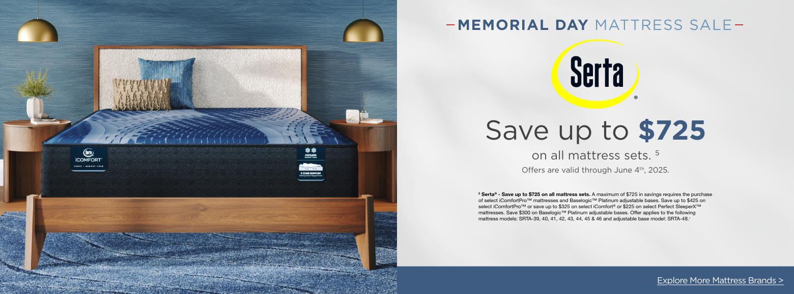 SertaMemorial Day Mattress Sale
Save up to $725on all mattress sets. 5
Offers are valid through June 4th, 2025.5 Serta® - Save up to $725 on all mattress sets. A maximum of $725 in savings requires the purchase of select iComfortPro™ mattresses and Baselogic™ Platinum adjustable bases. Save up to $425 on select iComfortPro™ or save up to $325 on select iComfort® or $225 on select Perfect SleeperX™ mattresses. Save $300 on Baselogic™ Platinum adjustable bases. Offer applies to the following mattress models: SRTA-39, 40, 41, 42, 43, 44, 45 & 46 and adjustable base model: SRTA-48.»Explore More Mattress Brands >