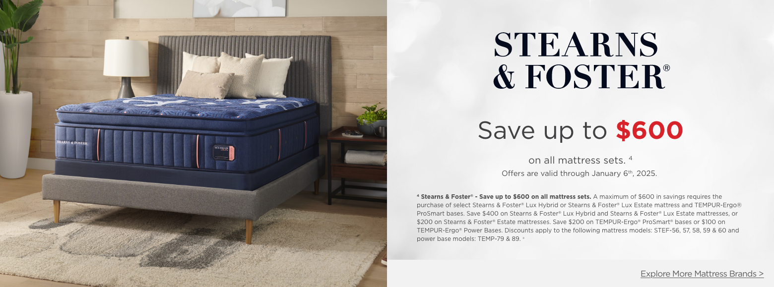 Stearns and Foster
Save up to $600on all mattress sets. 4
Offers are valid through January 6th, 2025.4 Stearns & Foster® - Save up to $600 on all mattress sets. A maximum of $600 in savings requires the purchase of select Stearns & Foster® Lux Hybrid or Stearns & Foster® Lux Estate mattress and TEMPUR-Ergo® ProSmart bases. Save $400 on Stearns & Foster® Lux Hybrid and Stearns & Foster® Lux Estate mattresses, or $200 on Stearns & Foster® Estate mattresses. Save $200 on TEMPUR-Ergo® ProSmart® bases or $100 on TEMPUR-Ergo® Power Bases. Discounts apply to the following mattress models: STEF-56, 57, 58, 59 & 60 and power base models: TEMP-79 & 89. »Explore More Mattress Brands >