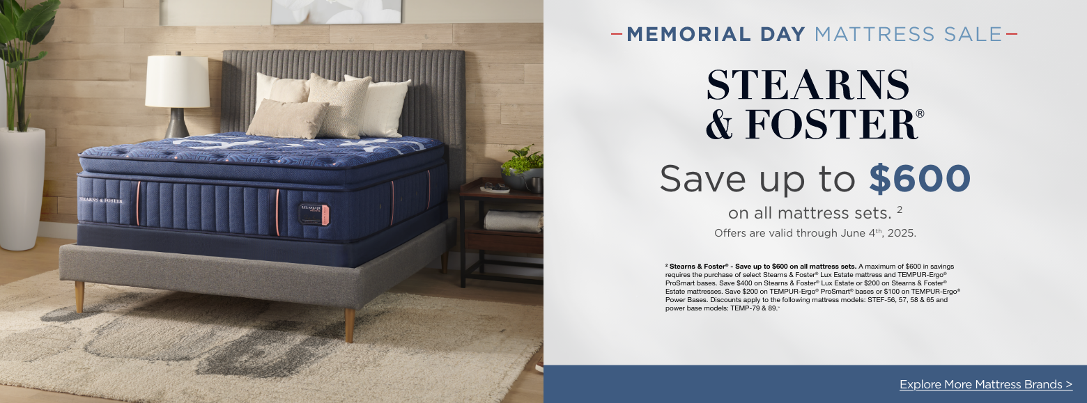 Stearns & FosterMemorial Day Mattress Sale
Save up to $600on all mattress sets. 2
Offers are valid through June 4th, 2025.2 Stearns & Foster® - Save up to $600 on all mattress sets. A maximum of $600 in savings requires the purchase of select Stearns & Foster® Lux Estate mattress and TEMPUR-Ergo® ProSmart bases. Save $400 on Stearns & Foster® Lux Estate or $200 on Stearns & Foster® Estate mattresses. Save $200 on TEMPUR-Ergo® ProSmart® bases or $100 on TEMPUR-Ergo® Power Bases. Discounts apply to the following mattress models: STEF-56, 57, 58 & 65 and power base models: TEMP-79 & 89.»Explore More Mattress Brands >
