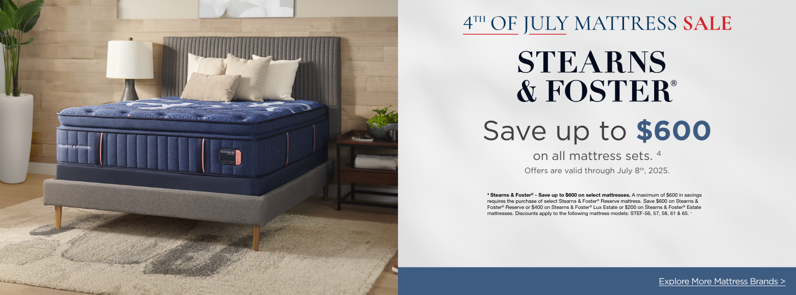 Stearns & Foster4th of July Mattress Sale
Save up to $600on all mattress sets. 4
Offers are valid through July 8th, 2025.4 Stearns & Foster® - Save up to $600 on select mattresses. A maximum of $600 in savings requires the purchase of select Stearns & Foster® Reserve mattress. Save $600 on Stearns & Foster® Reserve or $400 on Stearns & Foster® Lux Estate or $200 on Stearns & Foster® Estate mattresses. Discounts apply to the following mattress models: STEF-56, 57, 58, 61 & 65. »Explore More Mattress Brands >