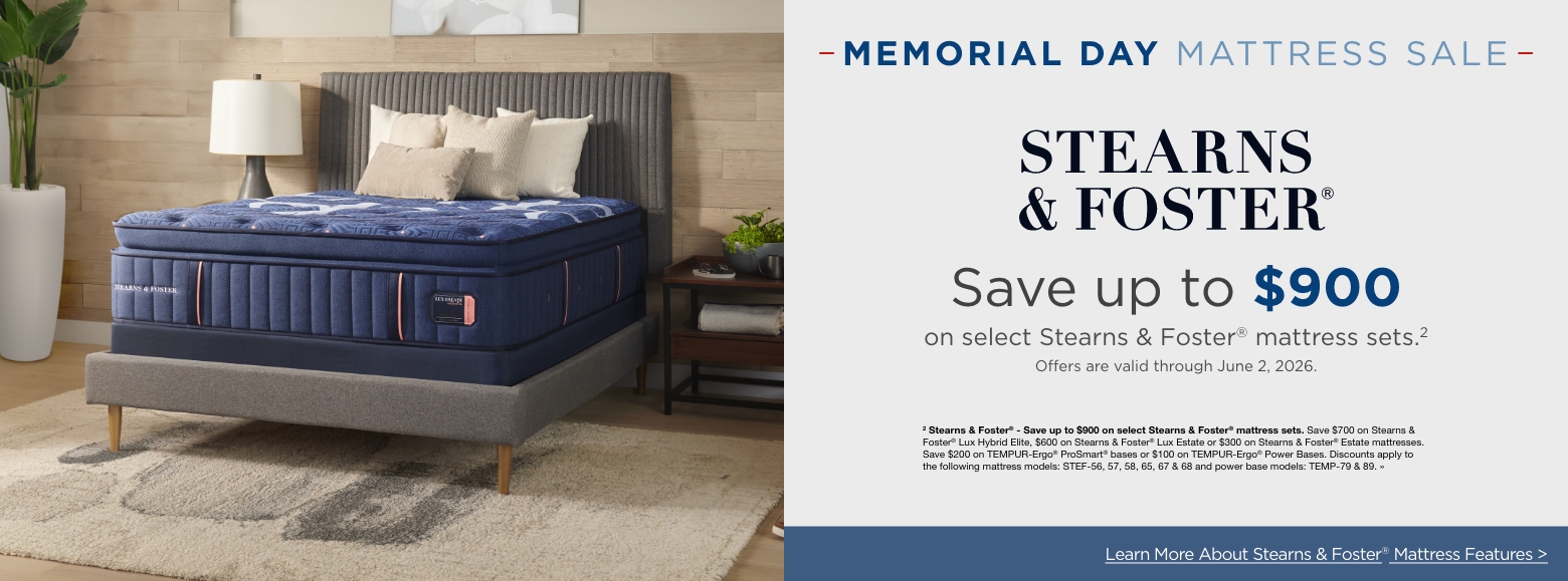 Memorial Day Mattress SaleSave up to $900
on select Stearns & Foster® mattress sets.2
Offers are valid through June 2, 2026.2 Stearns & Foster® - Save up to $900 on select Stearns & Foster® mattress sets. Save $700 on Stearns & Foster® Lux Hybrid Elite, $600 on Stearns & Foster® Lux Estate or $300 on Stearns & Foster® Estate mattresses. Save $200 on TEMPUR-Ergo® ProSmart® bases or $100 on TEMPUR-Ergo® Power Bases. Discounts apply to the following mattress models: STEF-56, 57, 58, 65, 67 & 68 and power base models: TEMP-79 & 89. »Learn More About Stearns & Foster® Mattress Features >