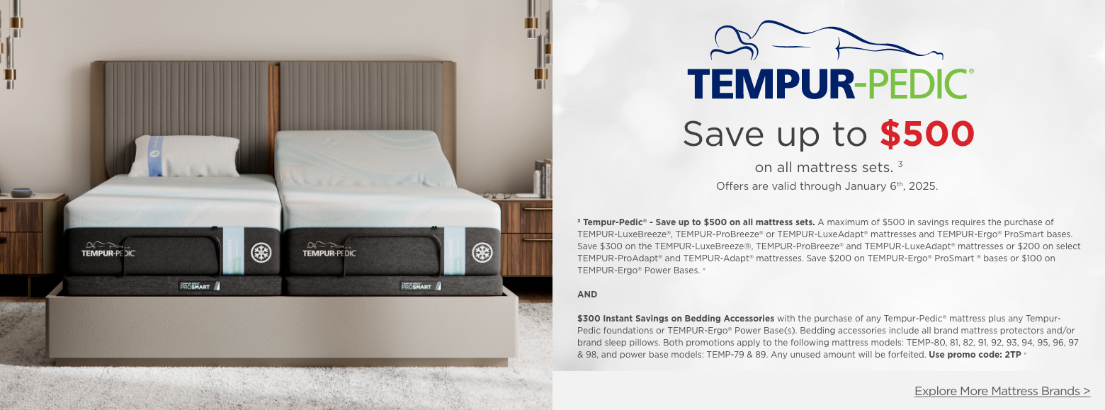 Tempur-pedic
Save up to $500on all mattress sets. 3
Offers are valid through January 6th, 2025.3 Tempur-Pedic® - Save up to $500 on all mattress sets. A maximum of $500 in savings requires the purchase of TEMPUR-LuxeBreeze®, TEMPUR-ProBreeze® or TEMPUR-LuxeAdapt® mattresses and TEMPUR-Ergo® ProSmart bases. Save $300 on the TEMPUR-LuxeBreeze®, TEMPUR-ProBreeze® and TEMPUR-LuxeAdapt® mattresses or $200 on select TEMPUR-ProAdapt® and TEMPUR-Adapt® mattresses. Save $200 on TEMPUR-Ergo® ProSmart ® bases or $100 on TEMPUR-Ergo® Power Bases. »AND$300 Instant Savings on Bedding Accessories with the purchase of any Tempur-Pedic® mattress plus any Tempur-Pedic foundations or TEMPUR-Ergo® Power Base(s). Bedding accessories include all brand mattress protectors and/or brand sleep pillows. Both promotions apply to the following mattress models: TEMP-80, 81, 82, 91, 92, 93, 94, 95, 96, 97 & 98, and power base models: TEMP-79 & 89. Any unused amount will be forfeited. Use promo code: 2TP »Explore More Mattress Brands >