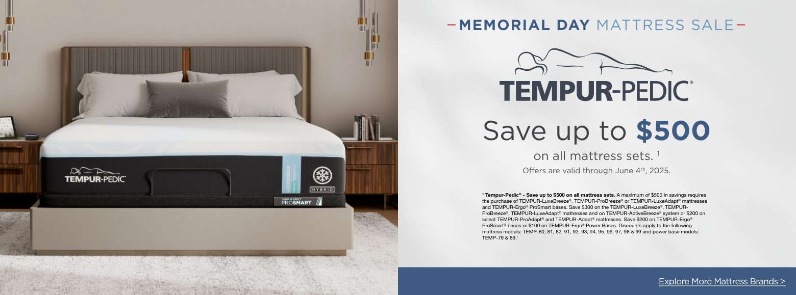 Tempur-pedicMemorial Day Mattress Sale
Save up to $500on all mattress sets. 1
Offers are valid through June 4th, 2025.1 Tempur-Pedic® - Save up to $500 on all mattress sets. A maximum of $500 in savings requires the purchase of TEMPUR-LuxeBreeze®, TEMPUR-ProBreeze® or TEMPUR-LuxeAdapt® mattresses and TEMPUR-Ergo® ProSmart bases. Save $300 on the TEMPUR-LuxeBreeze®, TEMPUR-ProBreeze®, TEMPUR-LuxeAdapt® mattresses and on TEMPUR-ActiveBreeze® system or $200 on select TEMPUR-ProAdapt® and TEMPUR-Adapt® mattresses. Save $200 on TEMPUR-Ergo® ProSmart® bases or $100 on TEMPUR-Ergo® Power Bases. Discounts apply to the following mattress models: TEMP-80, 81, 82, 91, 92, 93, 94, 95, 96, 97, 98 & 99 and power base models: TEMP-79 & 89.»Explore More Mattress Brands >