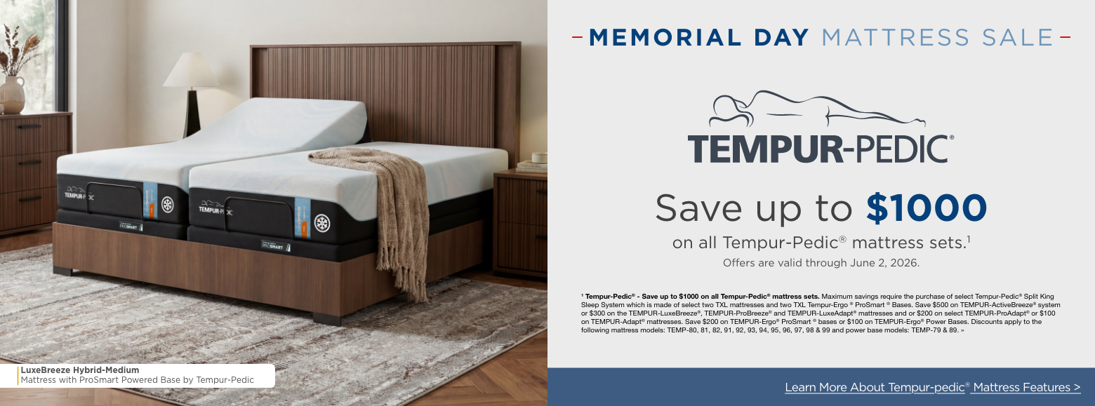 Memorial Day Mattress SALESave up to $1000
on all Tempur-Pedic® mattress sets.11 Tempur-Pedic® - Save up to $1000 on all Tempur-Pedic® mattress sets. Maximum savings require the purchase of select Tempur-Pedic® Split King Sleep System which is made of select two TXL mattresses and two TXL Tempur-Ergo ® ProSmart ® Bases. Save $500 on TEMPUR-ActiveBreeze® system or $300 on the TEMPUR-LuxeBreeze®, TEMPUR-ProBreeze® and TEMPUR-LuxeAdapt® mattresses and or $200 on select TEMPUR-ProAdapt® or $100 on TEMPUR-Adapt® mattresses. Save $200 on TEMPUR-Ergo® ProSmart ® bases or $100 on TEMPUR-Ergo® Power Bases. Discounts apply to the following mattress models: TEMP-80, 81, 82, 91, 92, 93, 94, 95, 96, 97, 98 & 99 and power base models: TEMP-79 & 89. »Learn More About Tempur-pedic® Mattress Features >