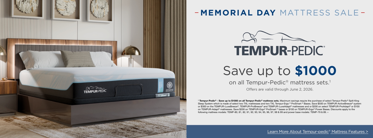 Memorial Day Mattress SALESave up to $1000
on all Tempur-Pedic® mattress sets.11 Tempur-Pedic® - Save up to $1000 on all Tempur-Pedic® mattress sets. Maximum savings require the purchase of select Tempur-Pedic® Split King Sleep System which is made of select two TXL mattresses and two TXL Tempur-Ergo ® ProSmart ® Bases. Save $500 on TEMPUR-ActiveBreeze® system or $300 on the TEMPUR-LuxeBreeze®, TEMPUR-ProBreeze® and TEMPUR-LuxeAdapt® mattresses and or $200 on select TEMPUR-ProAdapt® or $100 on TEMPUR-Adapt® mattresses. Save $200 on TEMPUR-Ergo® ProSmart ® bases or $100 on TEMPUR-Ergo® Power Bases. Discounts apply to the following mattress models: TEMP-80, 81, 82, 91, 92, 93, 94, 95, 96, 97, 98 & 99 and power base models: TEMP-79 & 89. »Learn More About Tempur-pedic® Mattress Features >