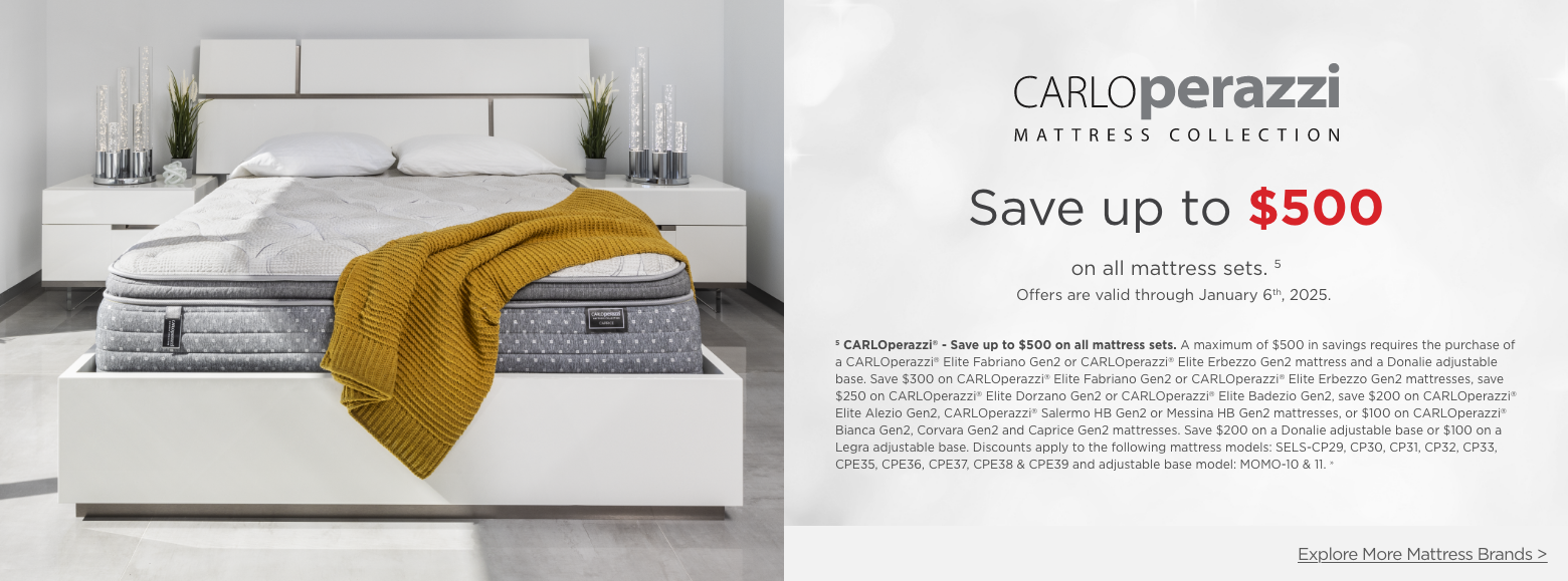 Carlo Perazzi Mattress Collection
Save up to $500on all mattress sets. 5
Offers are valid through January 6th, 2025.5 CARLOperazzi® - Save up to $500 on all mattress sets. A maximum of $500 in savings requires the purchase of a CARLOperazzi® Elite Fabriano Gen2 or CARLOperazzi® Elite Erbezzo Gen2 mattress and a Donalie adjustable base. Save $300 on CARLOperazzi® Elite Fabriano Gen2 or CARLOperazzi® Elite Erbezzo Gen2 mattresses, save $250 on CARLOperazzi® Elite Dorzano Gen2 or CARLOperazzi® Elite Badezio Gen2, save $200 on CARLOperazzi® Elite Alezio Gen2, CARLOperazzi® Salermo HB Gen2 or Messina HB Gen2 mattresses, or $100 on CARLOperazzi® Bianca Gen2, Corvara Gen2 and Caprice Gen2 mattresses. Save $200 on a Donalie adjustable base or $100 on a Legra adjustable base. Discounts apply to the following mattress models: SELS-CP29, CP30, CP31, CP32, CP33, CPE35, CPE36, CPE37, CPE38 & CPE39 and adjustable base model: MOMO-10 & 11. »Explore More Mattress Brands >