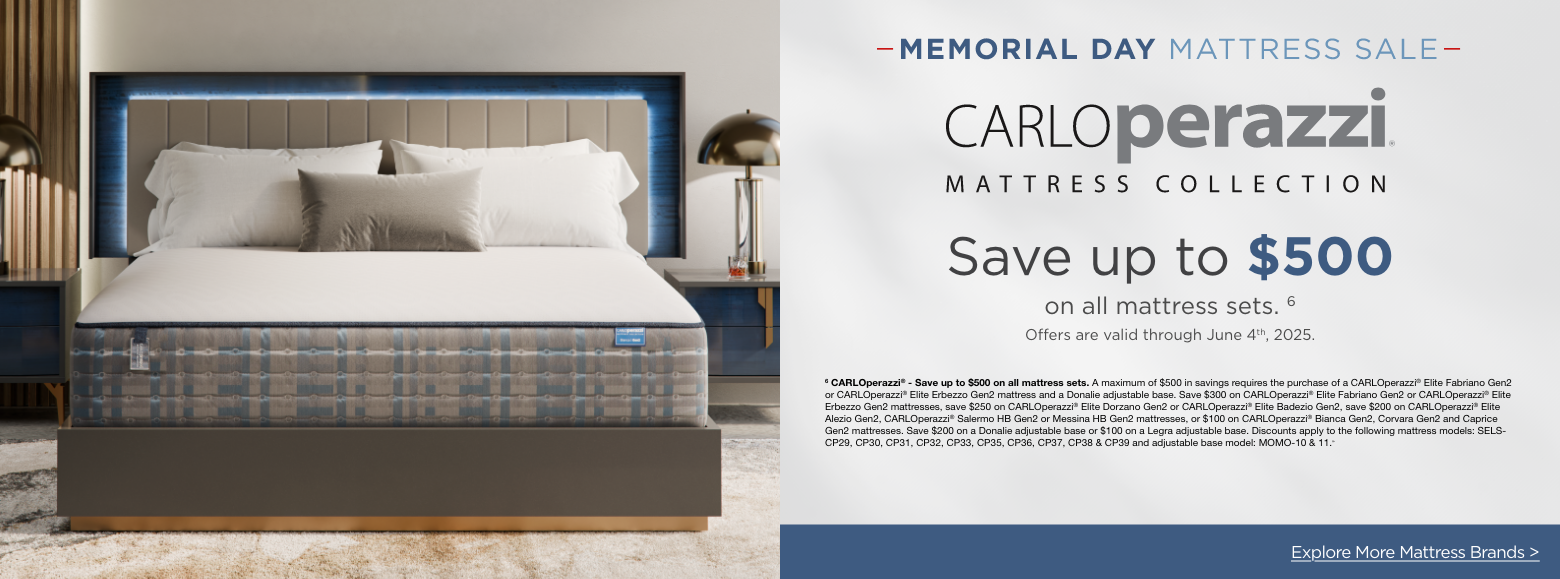 Carlo Perazzi Mattress CollectionMemorial Day Mattress Sale
Save up to $500on all mattress sets. 6
Offers are valid through June 4th, 2025.6 CARLOperazzi® - Save up to $500 on all mattress sets. A maximum of $500 in savings requires the purchase of a CARLOperazzi® Elite Fabriano Gen2 or CARLOperazzi® Elite Erbezzo Gen2 mattress and a Donalie adjustable base. Save $300 on CARLOperazzi® Elite Fabriano Gen2 or CARLOperazzi® Elite Erbezzo Gen2 mattresses, save $250 on CARLOperazzi® Elite Dorzano Gen2 or CARLOperazzi® Elite Badezio Gen2, save $200 on CARLOperazzi® Elite Alezio Gen2, CARLOperazzi® Salermo HB Gen2 or Messina HB Gen2 mattresses, or $100 on CARLOperazzi® Bianca Gen2, Corvara Gen2 and Caprice Gen2 mattresses. Save $200 on a Donalie adjustable base or $100 on a Legra adjustable base. Discounts apply to the following mattress models: SELS-CP29, CP30, CP31, CP32, CP33, CP35, CP36, CP37, CP38 & CP39 and adjustable base model: MOMO-10 & 11.»Explore More Mattress Brands >