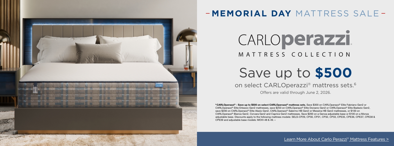 Memorial day mattressSave up to $500
on select CARLOperazzi® mattress sets.6
Offers are valid through June 2, 2026.6 CARLOperazzi® - Save up to $500 on select CARLOperazzi® mattress sets. Save $300 on CARLOperazzi® Elite Fabriano Gen2 or CARLOperazzi® Elite Erbezzo Gen2 mattresses, save $250 on CARLOperazzi® Elite Dorzano Gen2 or CARLOperazzi® Elite Badezio Gen2, save $200 on CARLOperazzi® Elite Alezio Gen2, CARLOperazzi® Salermo HB Gen2 or Messina HB Gen2 mattresses, or $100 on CARLOperazzi® Bianca Gen2, Corvara Gen2 and Caprice Gen2 mattresses. Save $200 on a Genoa adjustable base or $100 on a Monza adjustable base. Discounts apply to the following mattress models: SELS-CP29, CP30, CP31, CP32, CP33, CPE35, CPE36, CPE37, CPE38 & CPE39 and adjustable base models: MOVI-48 & 49. »Learn More About Carlo Perazzi® Mattress Features