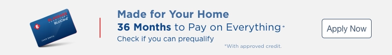 Made for Your Home. 36 Months to pay on everything* Check if you can prequalify. *With approved credit. Apply Now.