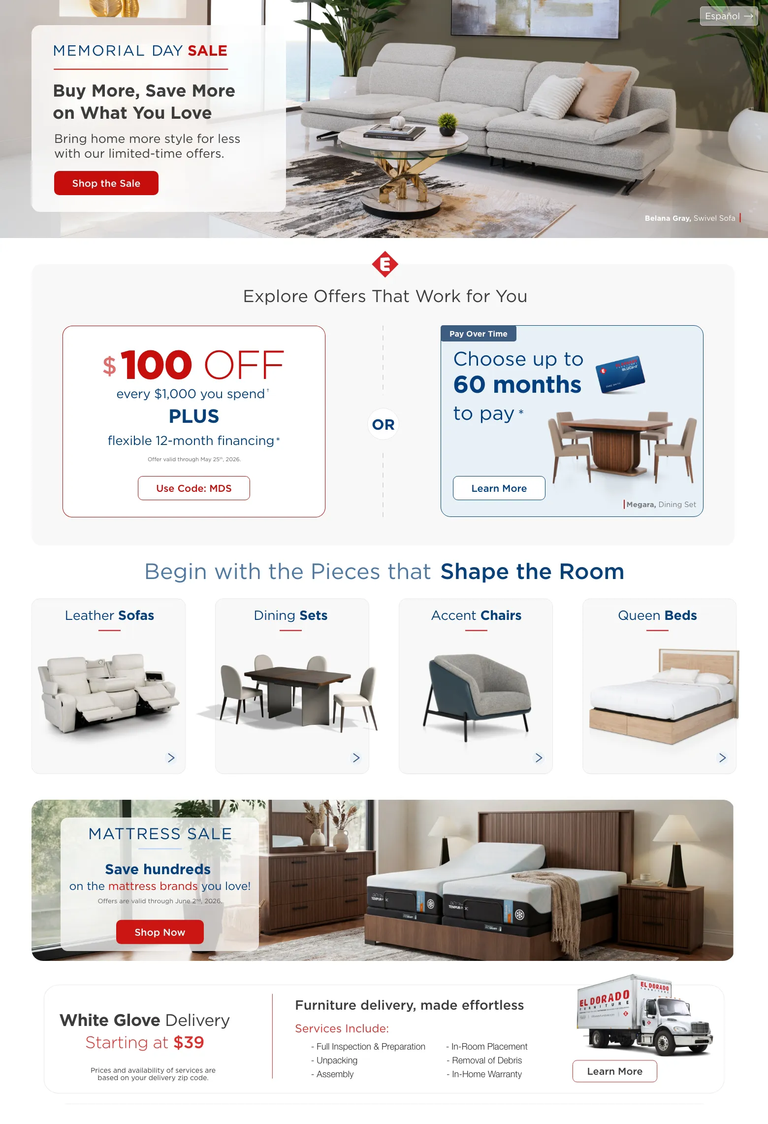 Español. Memorial Day Sale. Buy More, Save More on What You Love. Shop the Sale. Belana Gray, Sofa. Explore Offers That Work for You. $100 OFF every $1,000 you spend † PLUS flexible 12-month financing * Offer valid through May 25th, 2026 .Use Code: MDS. Or. Pay Over Time. Choose up to 60 months to pay * Megara, Dining Set. Learn More. Begin with the Pieces that Shape the Room. Leather sofas. Dining sets. Accent chairs.Queen beds. MATTRESS SALE. Save hundreds on the mattress brands you love! Offers are valid through June 2nd, 2026.  Shop Now. White Glove Delivery Starting at $39. Prices and availability of services are based on your delivery zip code. Furniture delivery, made effortless. Services Include: Full Inspection & Preparation. Unpacking. Assembly. In-Room Placement. Removal of Debris. In-Home Warranty. Learn More