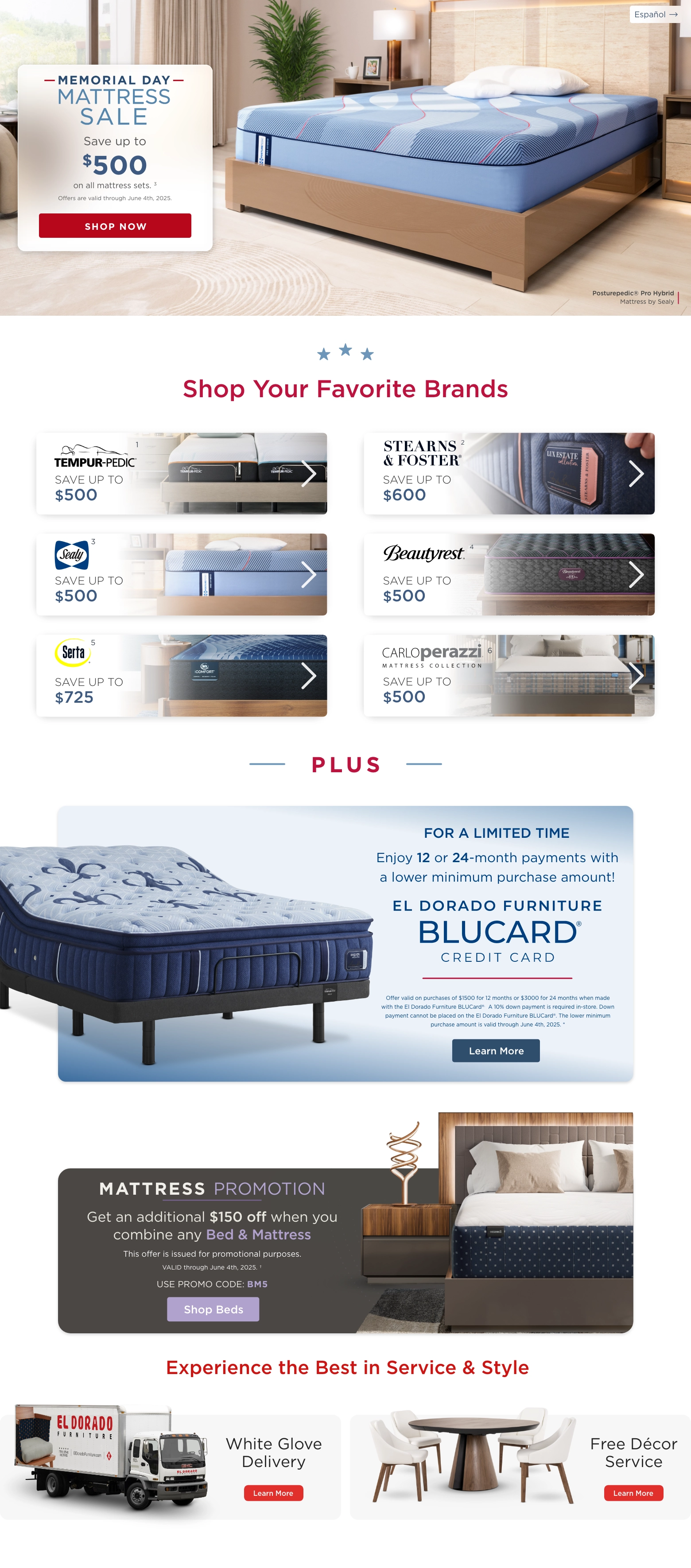 Español. Posturepedic® Pro Hybrid Mattress by Sealy. Memorial Day Mattress Sale. Save up to $500 on all mattress sets. 3 Offers are valid through June 4th, 2025. Shop Now. Shop Your Favorite Brands. Temper-pedic 1 Save up to $500 Stearns & foster 2 Save up to $600 Sealy 3 Save up to $500 Beautyrest 4 Save up to $500 Serta 5 Save up to $725 Carloperazzi 6 Save up to $500. PLUS. Enjoy 12 or 24-month payments with a lower minimum purchase amount! El Dorado Furniture BLUCard@ Credit Card. Offer valid on purchases of $1500 for 12 months or $3000 for 24 months when made with the El Dorado Furniture BLUCard®. A 10% down payment is required in-store. Down payment cannot be placed on the El Dorado Furniture BLUCard®. The lower minimum purchase amount is valid through June 4th, 2025. * Learn More. Mattress Promotion. Get an additional $150 off when you combine any Bed & Mattress. This offer is issued for promotional purposes. VALID through June 4th, 2025. ~ USE PROMO CODE: BM5. Learn more. Experience the Bestin Service & Style. White Glove Delivery. Learn More. Free Décor Service. Learn More