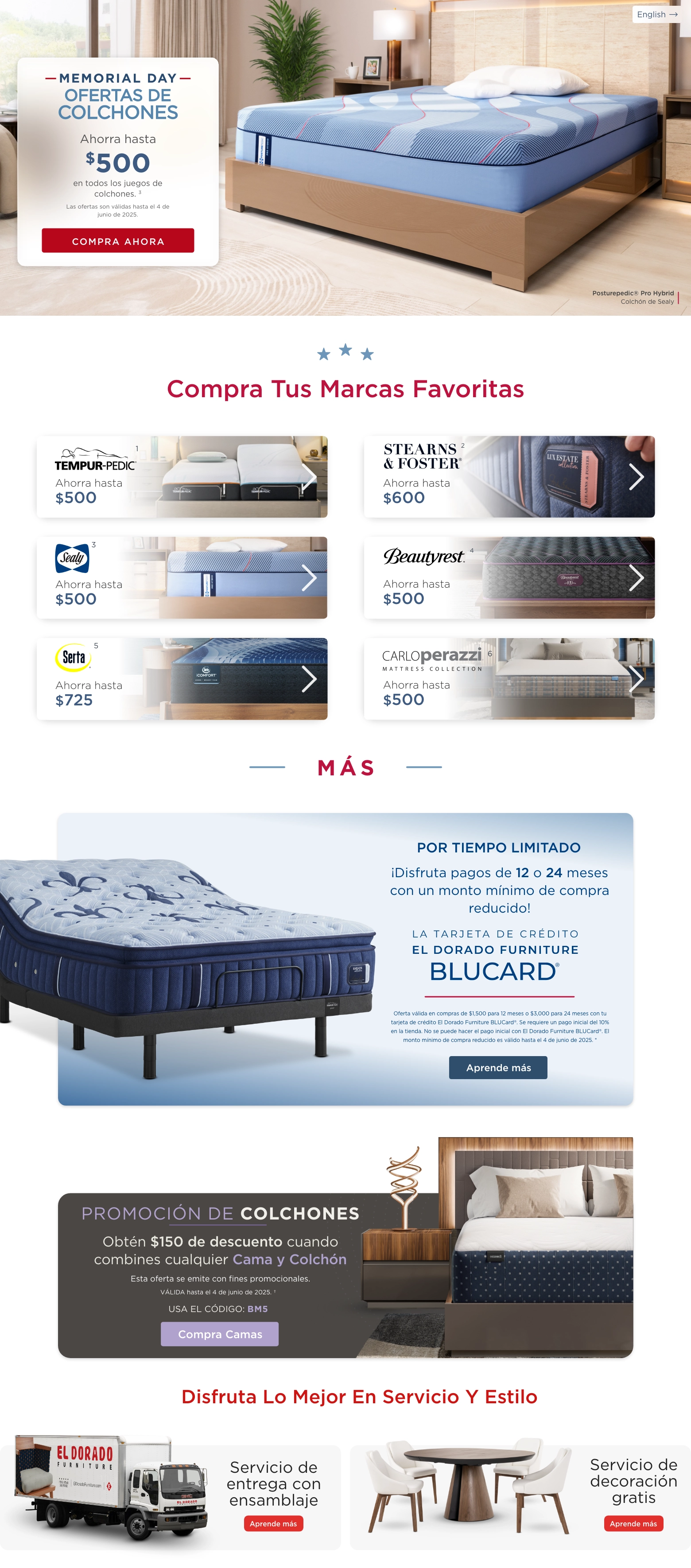English. Posturepedic® Pro Hybrid Colchón de Sealy. Memorial Day Ofertas de Colchones. Ahorra hasta $500 en todos los juegos de colchones 3. Las ofertas son válidas hasta el 4 de junio de 2025. Compra Ahora. Compra Tus Marcas Favoritas. Tempura-pedic 1 Ahorra hasta $500. Stearns & Foster 2 Ahorra hasta $600. Sealy 3 Ahorra hasta $500. Beautyrest 4 Ahorra hasta $500 Serta 5 Ahorra hasta $725 Carloperazzi 6 Ahorra hasta $500. MÁS. Por tiempo limitado. ¡Disfruta pagos de 12 o 24 meses con un monto mínimo de compra reducido! La Tarjeta de Crédito El Dorado Furniture BLUCard @. Oferta válida en compras de $1,500 para 12 meses o $3,000 para 24 meses con tu tarjeta de crédito El Dorado Furniture BLUCard®. Se requiere un pago inicial del 10% en la tienda. No se puede hacer el pago inicial con El Dorado Furniture BLUCard®. El monto mínimo de compra reducido es válido hasta el 4 de junio de 2025. * Aprende más. Promoción de Colchones. Obtén $150 de descuento cuando combines cualquier Cama y Colchón. Esta oferta se emite con fines promocionales. VÁLIDA hasta el 4 de junio de 2025. ~ USA EL CÓDIGO: BM5. Aprende más. Disfruta lo mejor en servicio y estilo Servicio de entrega con ensamblaje Aprende más Servicio de decoración gratis Aprende más.