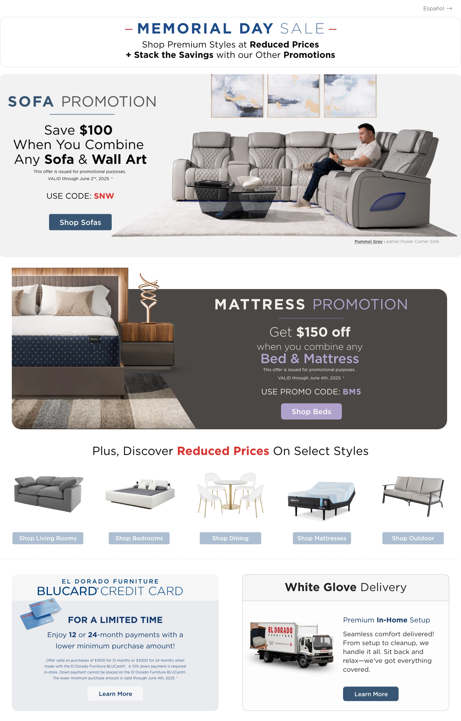 Shop Premium Styles at Reduced Prices during our Memorial Day Sale. Save $100 when you combine any Sofa and Wall Art. Valid through June 2nd, 2025. This offer is issued for promotional purposes. Use Code: SNW. Shop Sofas.
Save $150 when you combine any Bed and Mattress. Valid through June 4th, 2025. This offer is issued for promotional purposes. Use Code: BM5. Shop Beds.
Discover Reduced Prices on Select Styles. Shop Living Rooms. Shop Bedrooms. Shop Dining. Shop Mattresses. Shop Outdoor.
El Dorado Furniture BluCard® Credit Card. Enjoy 12 or 24-month payments with a lower minimum purchase amount.
Offer valid on purchases of $1500 for 12 months or $3000 for 24 months when made with the El Dorado Furniture BLUCard®. A 10% down payment is required in-store. Down payment cannot be placed on the El Dorado Furniture BLUCard®. The lower minimum purchase amount is valid through June 4th, 2025.* Learn More.
White Glove Delivery. Premium In-Home Setup. Seamless comfort delivered! From setup to cleanup, we handle it all. Sit back and relax—we’ve got everything covered. Learn More.