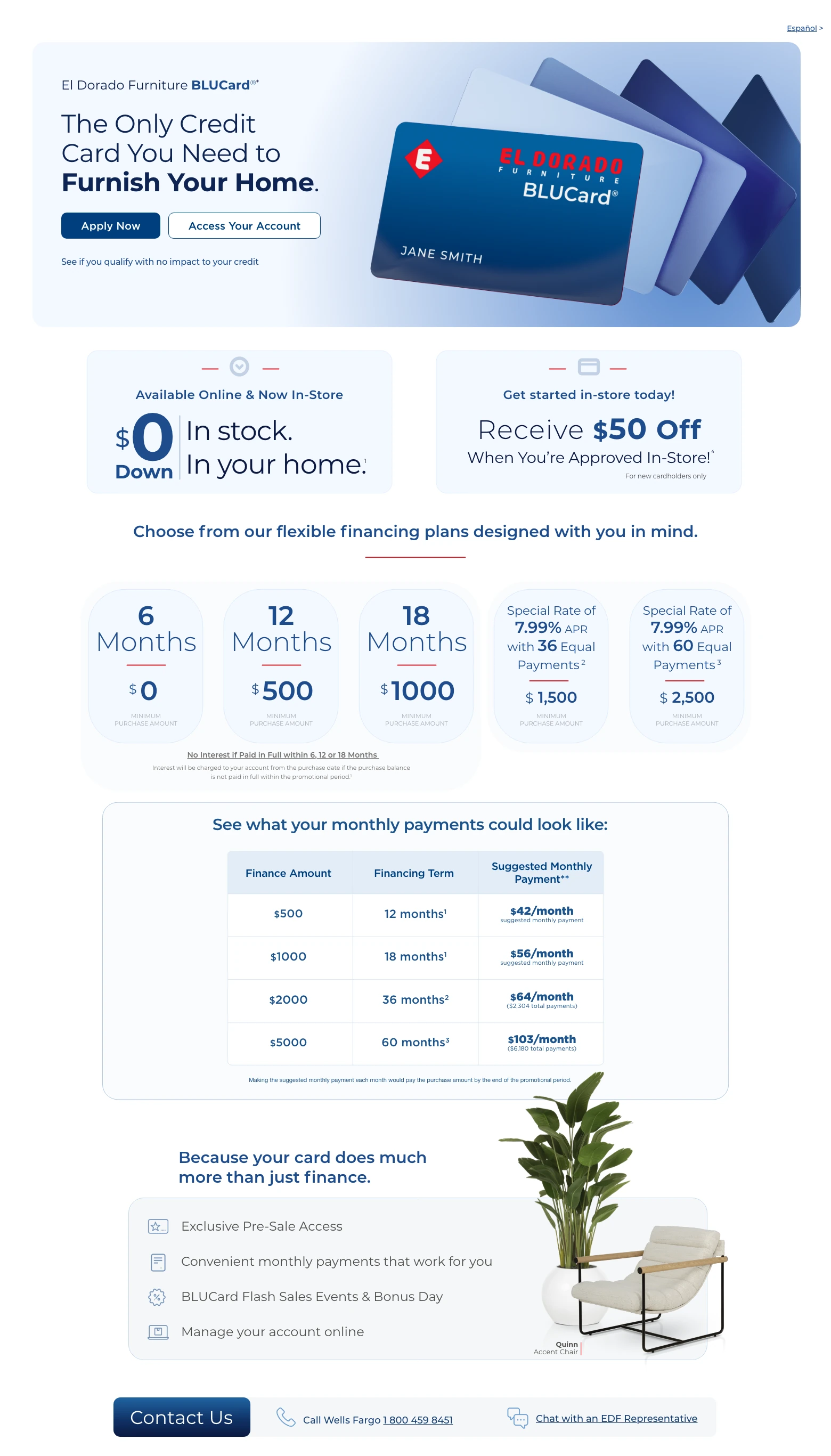 Español > El Dorado Furniture BLUCard®* The Only Credit Card You Need to Furnish Your Home. Access Your Account > Apply Now > See if you qualify with no impact to your credit. Available Online & In-Store. $0 Down. In stock. In your home. 1 Get started in-store today! Receive $50 Off When You're Approved In-Store! 4 Choose from our flexible financing plans designed with you in mind.
6 Months. $0 minimum purchase amount.
12 Months. $500 minimum purchase amount.
18 Months. $1000 minimum purchase amount.
Special Rate of 7.99% APR for 36 months with 36 Equal Monthly Payments. 2 $1,500 minimum purchase amount.
Special Rate of 7.99% APR for 60 months with 60 Equal Monthly Payments. 3 $2,500 minimum purchase amount.
See what your monthly payments could look like:
Finance Amount. Financing Term. Suggested Monthly Payment.
$500. 12 months. $42/month.
$1000. 18 months. $56/month.
$2000. 36 months. $64/month.
$5000. 60 months. $103/month.
Monthly payment is based on purchase price alone, excluding taxes and delivery charges. Credit purchases are subject to credit approval. Other transactions may affect the monthly payment.
Because your card does much more than just finance. Exclusive Pre-Sale Access. Convenient monthly payments that work for you. BLUCard Flash Sales Events & Bonus Day. Manage your account online. Quinn Accent Chair. Contact Us. Call Wells Fargo 1 800 459 8451. Chat with an EDF Representative