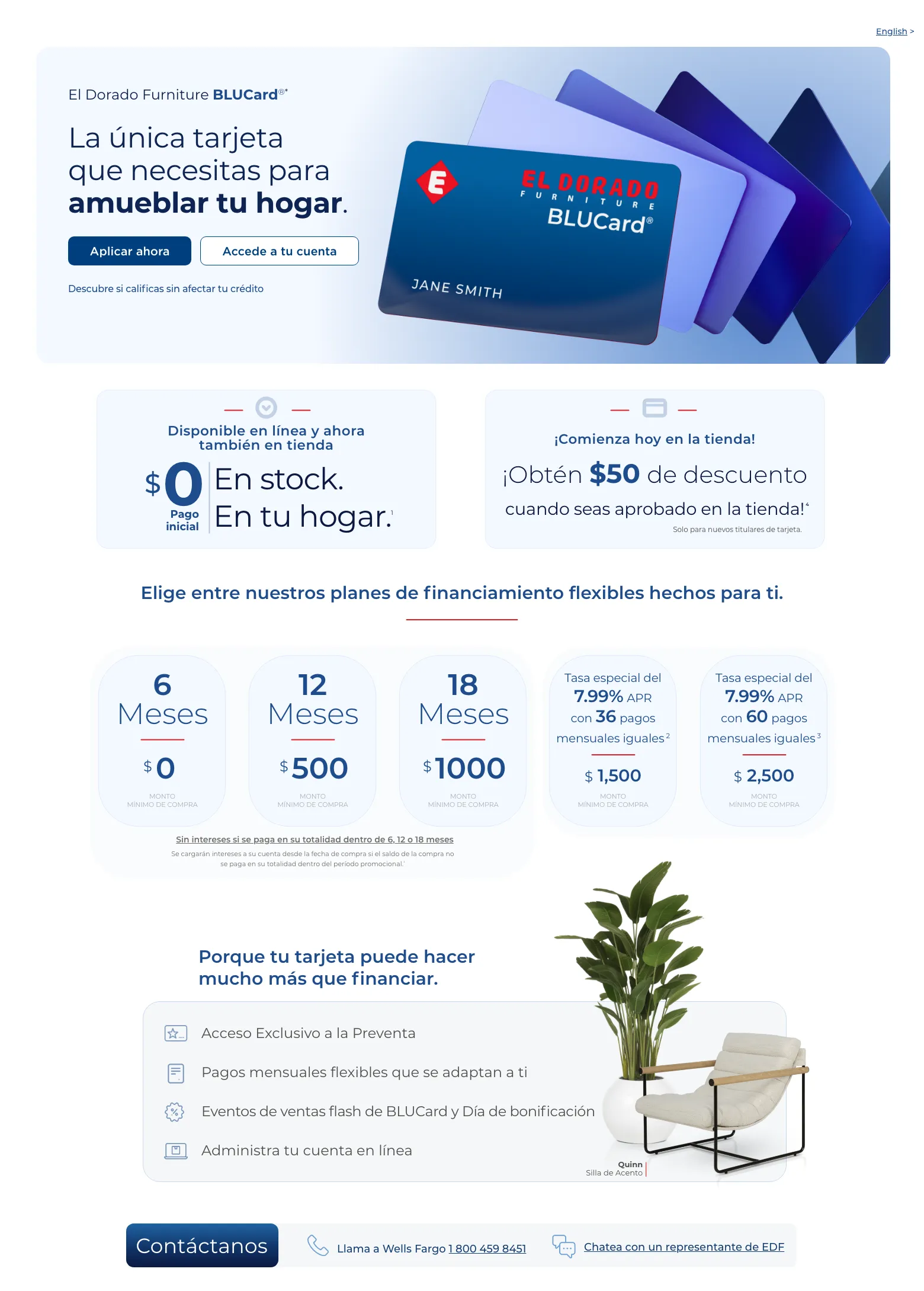 Disfruta de beneficios exclusivos y opciones de pago flexibles. English >  El Dorado Furniture BLUCard®* La única tarjeta que necesitas para amueblar tu hogar. Accede a tu cuenta > Aplicar ahora > Descubre si calificas sin afectar tu crédito. Cordova Cream Sofá de cuero.  Disponible en línea y ahora también en tienda. $0 Pago inicial En stock. En tu hogar. 1  ¡Comienza hoy en la tienda! ¡Obtén $50 de descuento ¡Obtén $50 de descuento cuando seas aprobado en la tienda! 4 Solo para nuevos titulares de tarjeta. Elige entre nuestros planes de financiamiento flexibles hechos para ti.6 Meses $0 MONTO MÍNIMO DE COMPRA
12 Meses $0 MONTO MÍNIMO DE COMPRA18 Meses $750 MONTO MÍNIMO DE COMPRATasa APR del 0% durante 36 meses con pagos mensuales iguales 2 $ 3,000  Monto mínimo de compra en colchones.Tasa especial del 7.99% APR con 60 pagos mensuales iguales 3 $ 2,500  MONTO
MÍNIMO DE COMPRA Sin intereses si se paga en su totalidad dentro de 6, 12 o 18 meses Se cargarán intereses a su cuenta desde la fecha de compra si el saldo de la compra no se paga en su totalidad dentro del período promocional.¹Porque tu tarjeta puede hacer mucho más que financiar. Acceso Exclusivo a la Preventa. Pagos mensuales flexibles que se adaptan a ti. Eventos de ventas flash de BLUCard y Día de bonificación. Administra tu cuenta en línea. Quinn Silla de Acento. Contáctanos. Llama a Wells Fargo 1 800 459 8451. Chatea con un representante de EDF