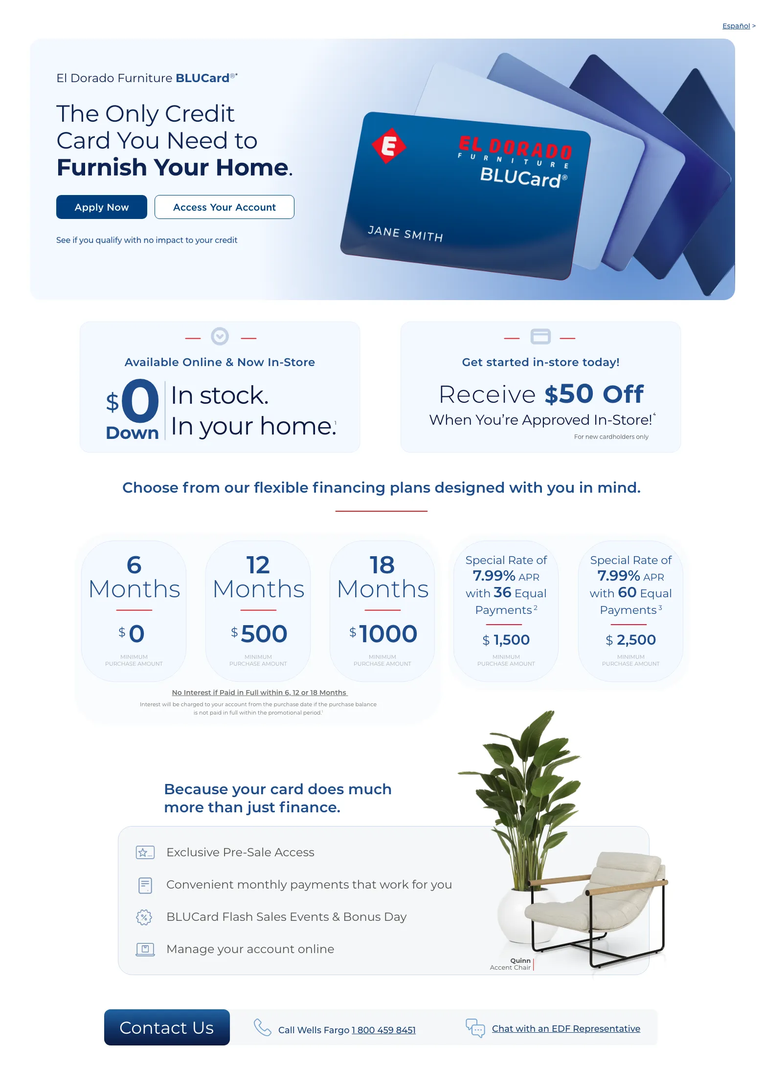 Experience exclusive benefits and flexible payment options. Español > El Dorado Furniture BLUCard®* The Only Credit Card You Need to Furnish Your Home. Access Your Account > Apply Now > See if you qualify with no impact to your credit. Cordova Cream Leather Power Recliner. Available Online & Now In-Store. $0 down In stock. In your home. 1 Get started in-store today! Receive $50 Off When You’re Approved In-Store!4 For new cardholders only. Choose from our flexible financing plans designed with you in mind.6 Months $0 Minimum Purchase Amount.
12 Months $0 Minimum Purchase Amount.18 Months $750 Minimum Purchase Amount.0% APR for 36 months with equal monthly payments.2 $3000 Minimum Mattress Purchase Amount.Special Rate of 7.99% APR with 60 Equal Payments 3 $2500 Minimum Purchase AmountNo Interest if Paid in Full within 6, 12 or 18 Months.No Interest will be charged to your account from the purchase date if the purchase balance is not paid in full within the promotional period.1Because your card do much more than just finance. Exclusive Pre-Sale Access. Convenient monthly payments that work for you. BLUCard Flash Sales Events & Bonus Day. Manage your account online. Quinn Accent Chair. Call Wells Fargo 1 800 459 8451. Chat with an EDF Representative