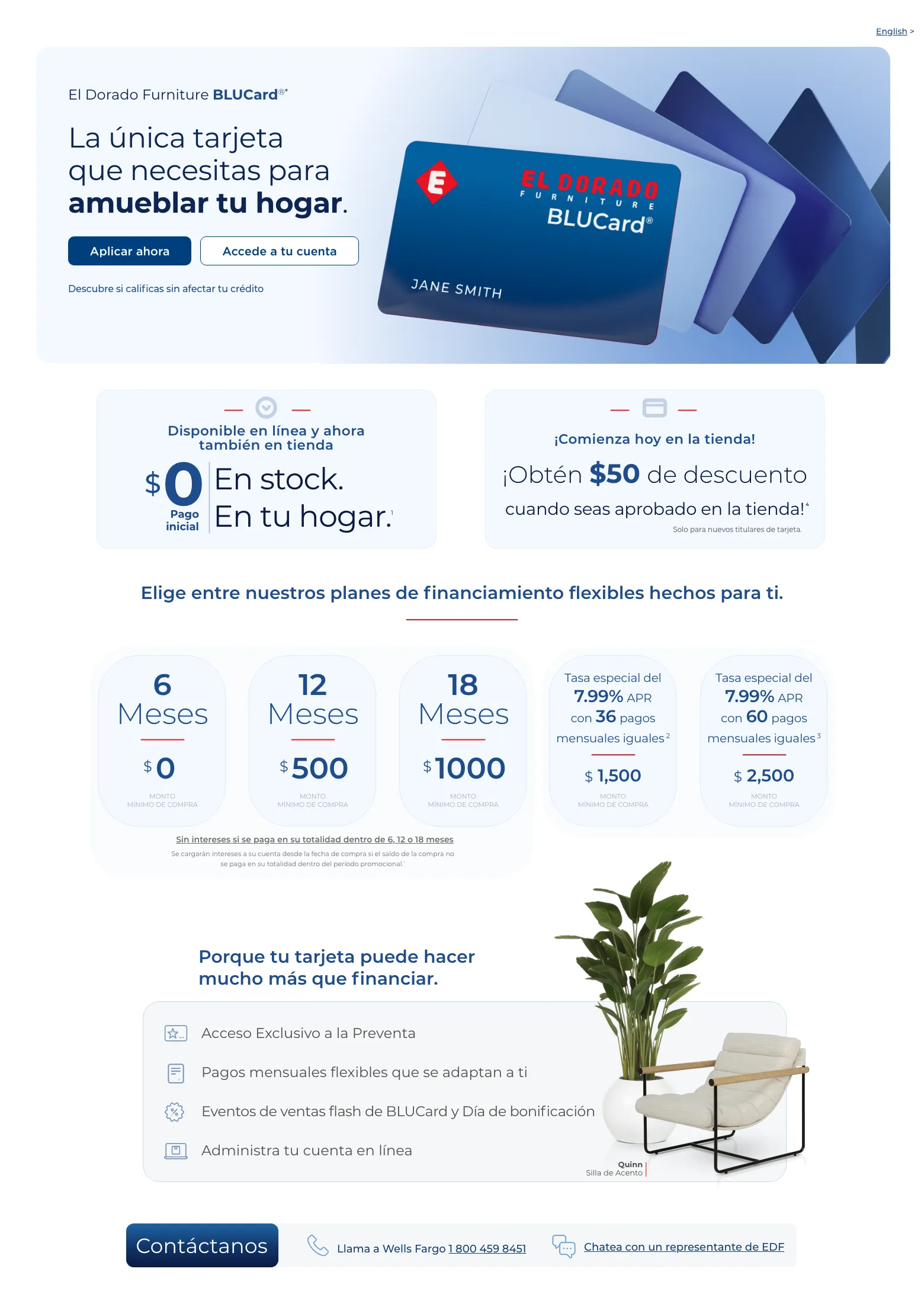 Disfruta de beneficios exclusivos y opciones de pago flexibles. English >  El Dorado Furniture BLUCard®* La única tarjeta que necesitas para amueblar tu hogar. Accede a tu cuenta > Aplicar ahora > Descubre si calificas sin afectar tu crédito. Cordova Cream Sofá de cuero.  Disponible en línea y ahora también en tienda. $0 Pago inicial En stock. En tu hogar. 1  ¡Comienza hoy en la tienda! ¡Obtén $50 de descuento ¡Obtén $50 de descuento cuando seas aprobado en la tienda! 4 Solo para nuevos titulares de tarjeta. Elige entre nuestros planes de financiamiento flexibles hechos para ti.6 Meses $0 MONTO MÍNIMO DE COMPRA
12 Meses $0 MONTO MÍNIMO DE COMPRA18 Meses $750 MONTO MÍNIMO DE COMPRATasa APR del 0% durante 36 meses con pagos mensuales iguales 2 $ 3,000  Monto mínimo de compra en colchones.Tasa especial del 7.99% APR con 60 pagos mensuales iguales 3 $ 2,500  MONTO
MÍNIMO DE COMPRA Sin intereses si se paga en su totalidad dentro de 6, 12 o 18 meses Se cargarán intereses a su cuenta desde la fecha de compra si el saldo de la compra no se paga en su totalidad dentro del período promocional.¹Porque tu tarjeta puede hacer mucho más que financiar. Acceso Exclusivo a la Preventa. Pagos mensuales flexibles que se adaptan a ti. Eventos de ventas flash de BLUCard y Día de bonificación. Administra tu cuenta en línea. Quinn Silla de Acento. Contáctanos. Llama a Wells Fargo 1 800 459 8451. Chatea con un representante de EDF
