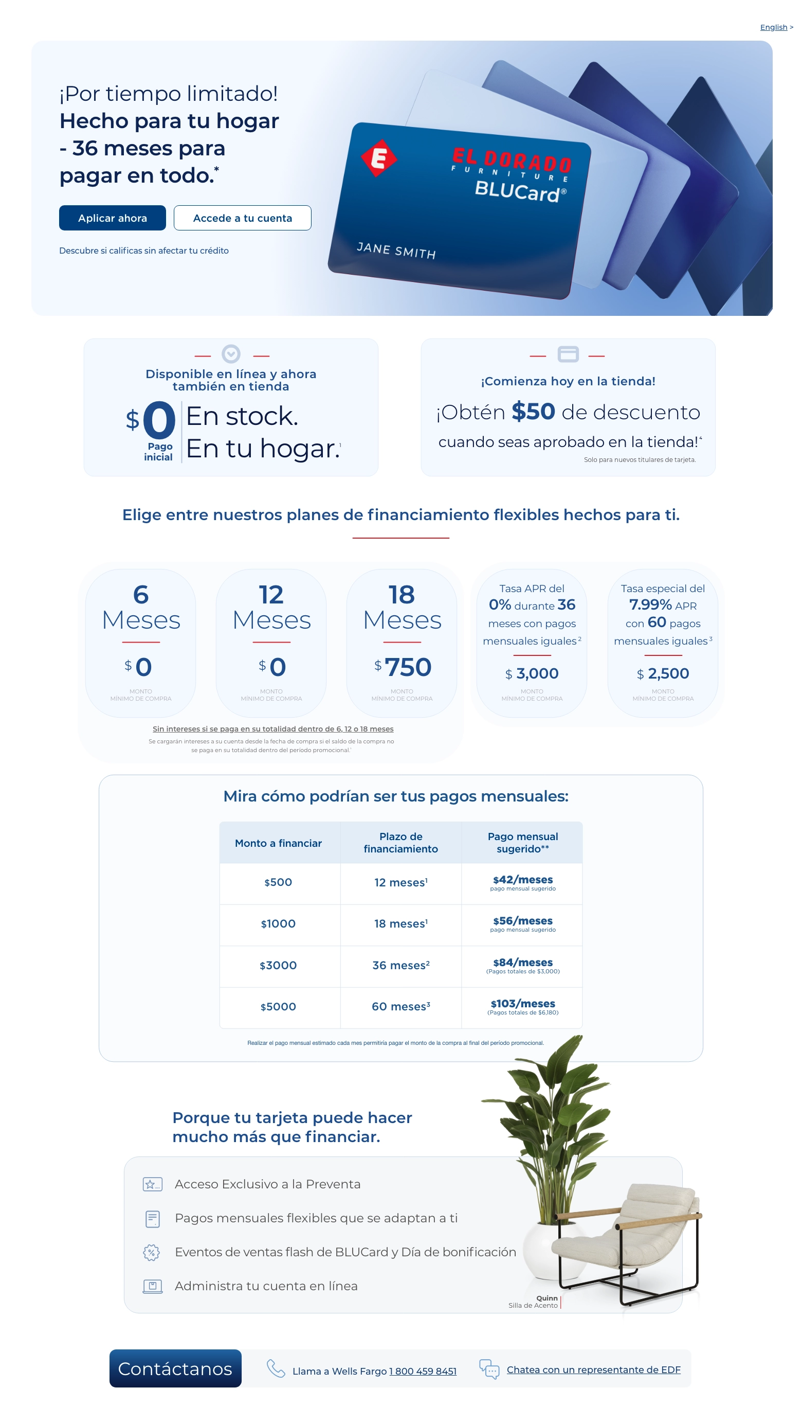 ¡Por tiempo limitado! English > Hecho para tu hogar - 36 meses para pagar en todo. Accede a tu cuenta > Aplicar ahora > Descubre si calificas sin afectar tu crédito. Disponible en línea y ahora también en tienda. $0 Pago inicial. En stock. En tu hogar. 1 ¡Comienza hoy en la tienda! ¡Obtén $50 de descuento cuando seas aprobado en la tienda! 4 Elige entre nuestros planes de financiamiento flexibles hechos para ti.
6 Meses. $0 MONTO MÍNIMO DE COMPRA.
12 Meses. $0 MONTO MÍNIMO DE COMPRA.
18 Meses. $750 MONTO MÍNIMO DE COMPRA.
Tasa APR del 0% durante 36 meses con pagos mensuales iguales. 2 $3,000 MONTO MÍNIMO DE COMPRA.
Tasa especial del 7.99% APR con 60 pagos mensuales iguales. 3 $2,500 MONTO MÍNIMO DE COMPRA.
Mira cómo podrían ser tus pagos mensuales:
Monto a financiar. Plazo de financiamiento. Pago mensual sugerido.
$500. 12 meses. $42/mes.
$1000. 18 meses. $56/mes.
$3000. 36 meses. $84/mes.
$5000. 60 meses. $103/mes.
El pago mensual se basa únicamente en el precio de compra, sin incluir impuestos ni cargos por entrega. Las compras a crédito están sujetas a aprobación de crédito. Otras transacciones pueden afectar el pago mensual.
Porque tu tarjeta puede hacer mucho más que financiar. Acceso Exclusivo a la Preventa. Pagos mensuales flexibles que se adaptan a ti. Eventos de ventas flash de BLUCard y Día de bonificación. Administra tu cuenta en línea. Quinn Silla de Acento. Contáctanos. Llama a Wells Fargo 1 800 459 8451. Chatea con un representante de EDF