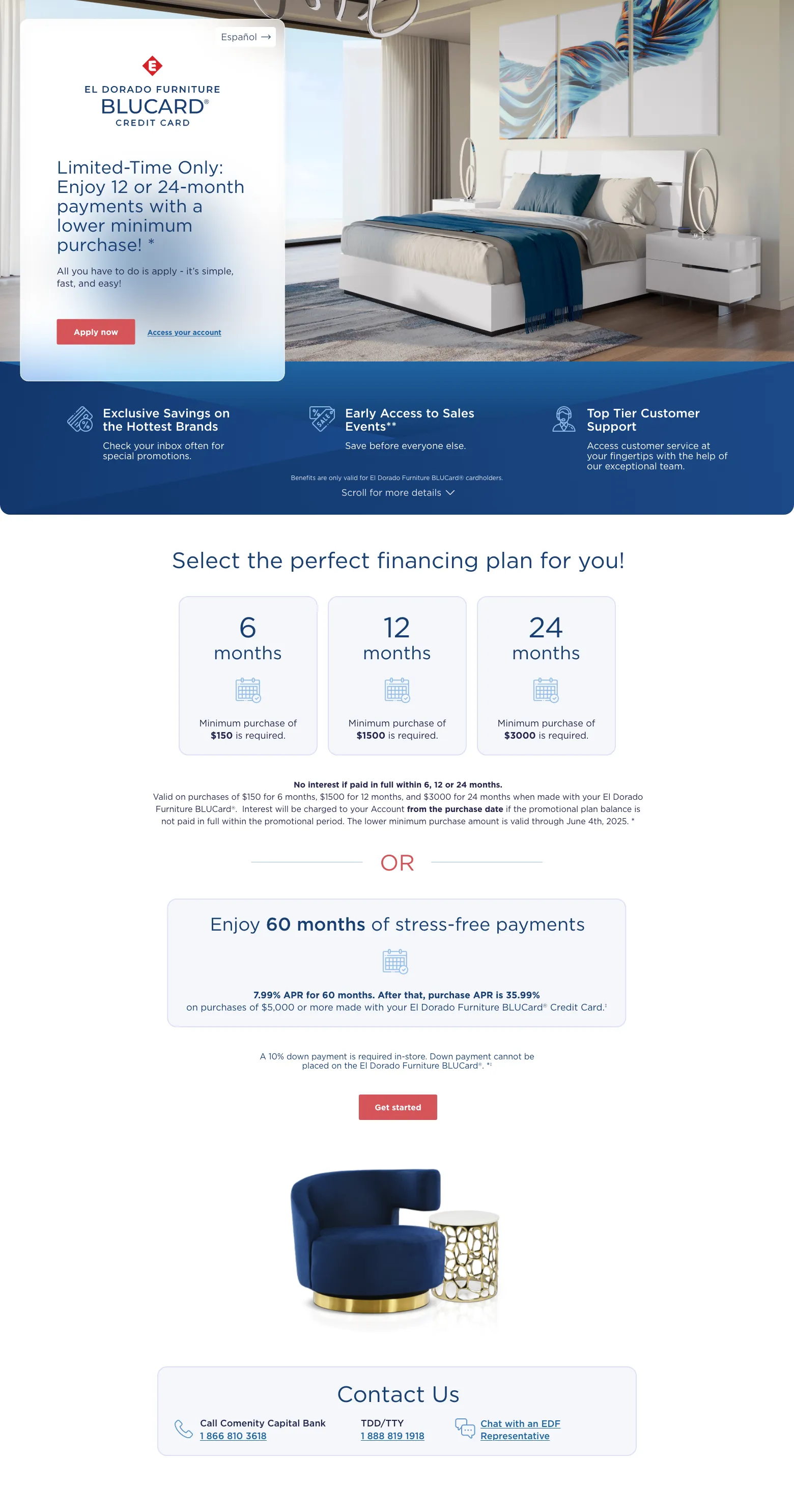 Español.El Dorado Furniture BLUCard Credit CardFor a Limited Time:Enjoy 12 or 24-month payments with a lower minimum purchase! *all you have to do is apply - its simple fast and easy.apply now, access your account.exclusive savings on the hottest brandscheck your inbox often for special promotions.early access to sales events**save before everyone else.top tier customer support.access customer service at your fingertips with the help of our exceptional team.Benefits are only valid for El Dorado Furniture BLUCard® cardholders.
scroll for more details.Select the perfect finicing plan for you!.6 Months Minimum purchase of $150 is required.12 Months Minimum purchase of $1500 is required.24 Months Minimum purchase of $3000 is required.Interest-free purchases if paid in full within 6, 12 or 24 months.Valid on purchases of $150 for 6 months, $1500 for 12 months, and $3000 for 24 months when made with your El Dorado Furniture BLUCard®. Interest will be charged to your Account from the purchase date if the promotional plan balance is not paid in full within the promotional period. The lower minimum purchase amount is valid through June 4th, 2025. *orEnjoy 60 months of stress-free payments 7.99% APR for 60 months. After that, purchase APR is 35.99% on purchases of $5,000 or more made with your El Dorado Furniture BLUCard® Credit Card.‡ A 10% in-store down payment required. Down payment cannot be placed on the El Dorado Furniture BLUCard®.‡Get started.Contact Us.Call Comenity Capital Bank 1 866 810 3618.TDD/TTY 1 888 819 1918.Chat with an EDF Representative