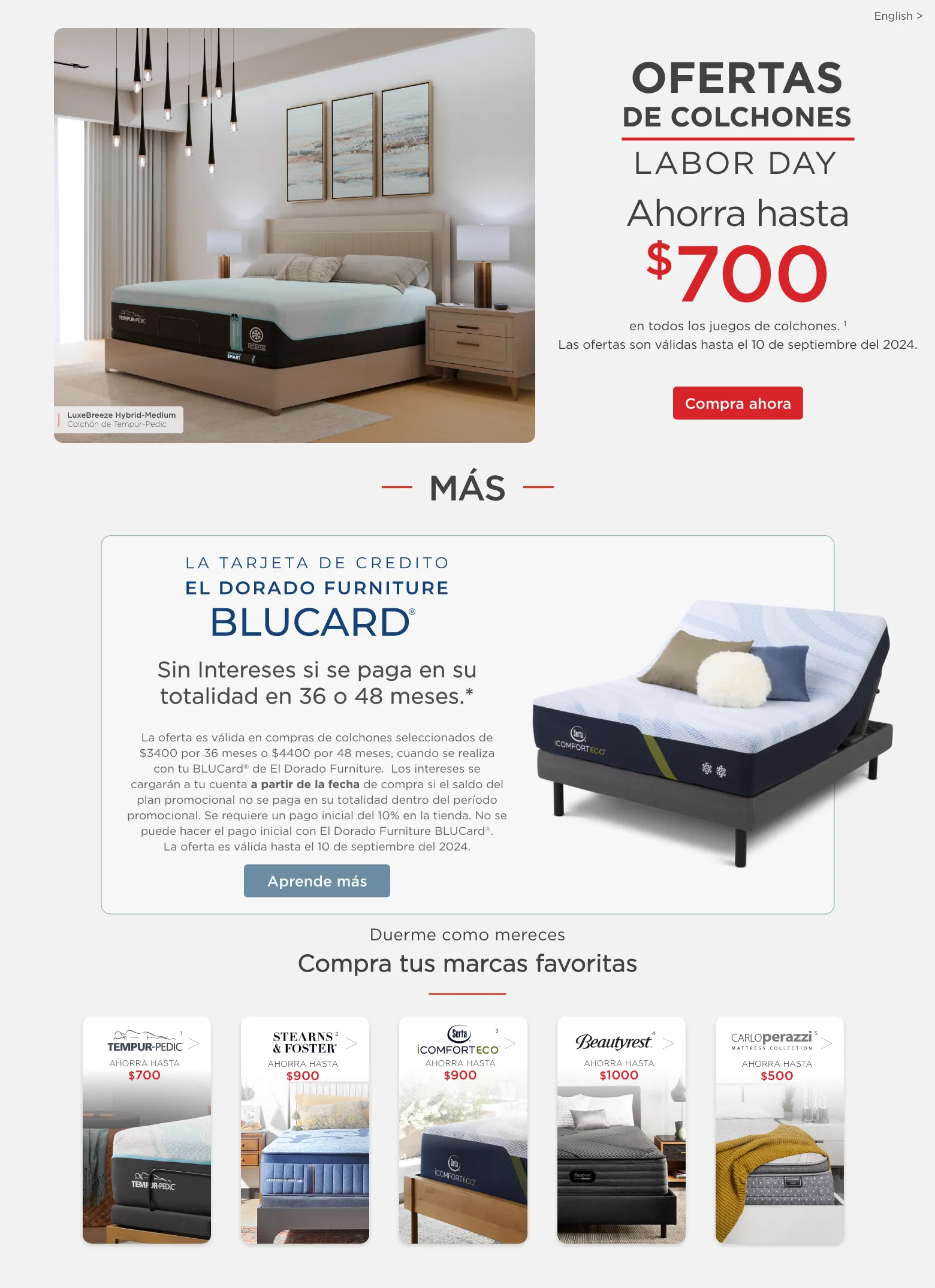 Ofertas de colchones de Labor Day. Ahorra hasta $700 en juegos de colchones seleccionados. 1 Las ofertas son válidas hasta el 10 de septiembre del 2024. Compra ahora. Más La tarjeta de crédito El Dorado Furniture BLUCard Sin Intereses si se paga en su totalidad en 36 o 48 meses.* La oferta es válida en compras de colchones seleccionados de $3400 por 36 meses o $4400 por 48 meses, cuando se realiza con tu BLUCard® de El Dorado Furniture.  Los intereses se cargarán a tu cuenta a partir de la fecha de compra si el saldo del plan promocional no se paga en su totalidad dentro del período promocional. Se requiere un pago inicial del 10% en la tienda. No se puede hacer el pago inicial con El Dorado Furniture BLUCard®. La oferta es válida hasta el 10 de septiembre del 2024.* Aprende más. Duerme como mereces Compra tus marcas favoritas. Tempur-pedic 1 Stearn and Foster 2 Serta 3 Beautyrest 4 Carlos Perazzi mattress collection 5.