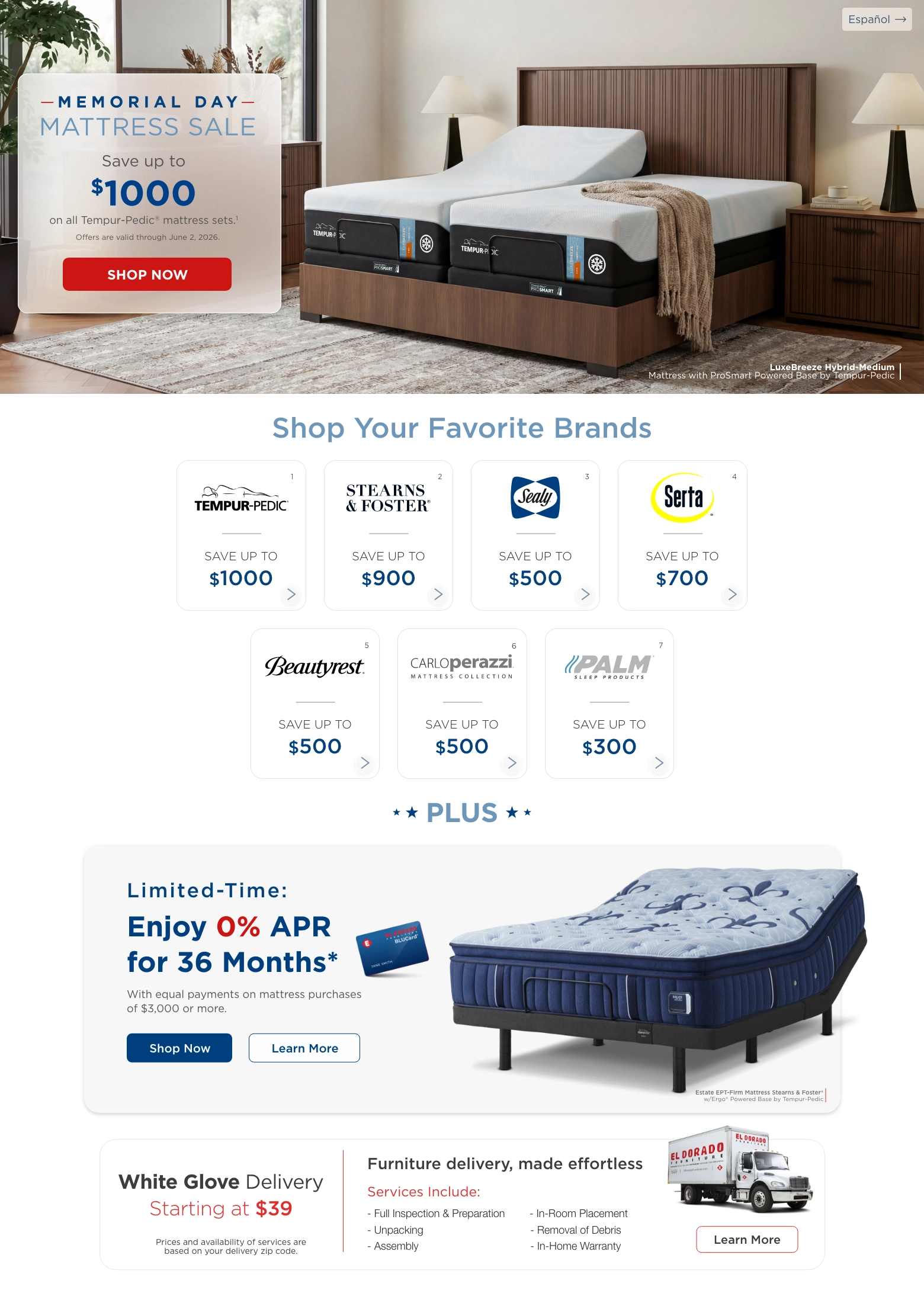 Español. Memorial day mattress sale. Save up to $1000 on all Tempur-Pedic® mattress sets.1 Offers are valid through June 2, 2026. Shop Now. LuxeBreeze Hybrid-Medium
Mattress with ProSmart Powered Base by Tempur-Pedic. Shop Your Favorite Brands. Tempur-pedic® 1 Save up to $1000. Stearns & foster® 2 Save up to $900. Sealy® 3 Save up to $500. Serta® 4 Save up to $700. Beautyrest® 5 Save up to $500. Carloperazzi®  Mattress collection 6 Save up to $500. Palm® 7 Save up to $300. Plus. Limited-Time: Enjoy 0% APR for 36 Months*  With equal payments on mattress purchases of $3,000 or more. Shop Now. Learn more. Estate EPT-Firm Mattress Stearns & Foster® w/Ergo® Powered Base by Tempur-Pedic. White Glove Delivery Starting at $39. Prices and availability of services are based on your delivery zip code. Furniture delivery, made effortless. Services Include: Full Inspection & Preparation. Unpacking. Assembly. In-Room Placement. Removal of Debris. In-Home Warranty. Learn More