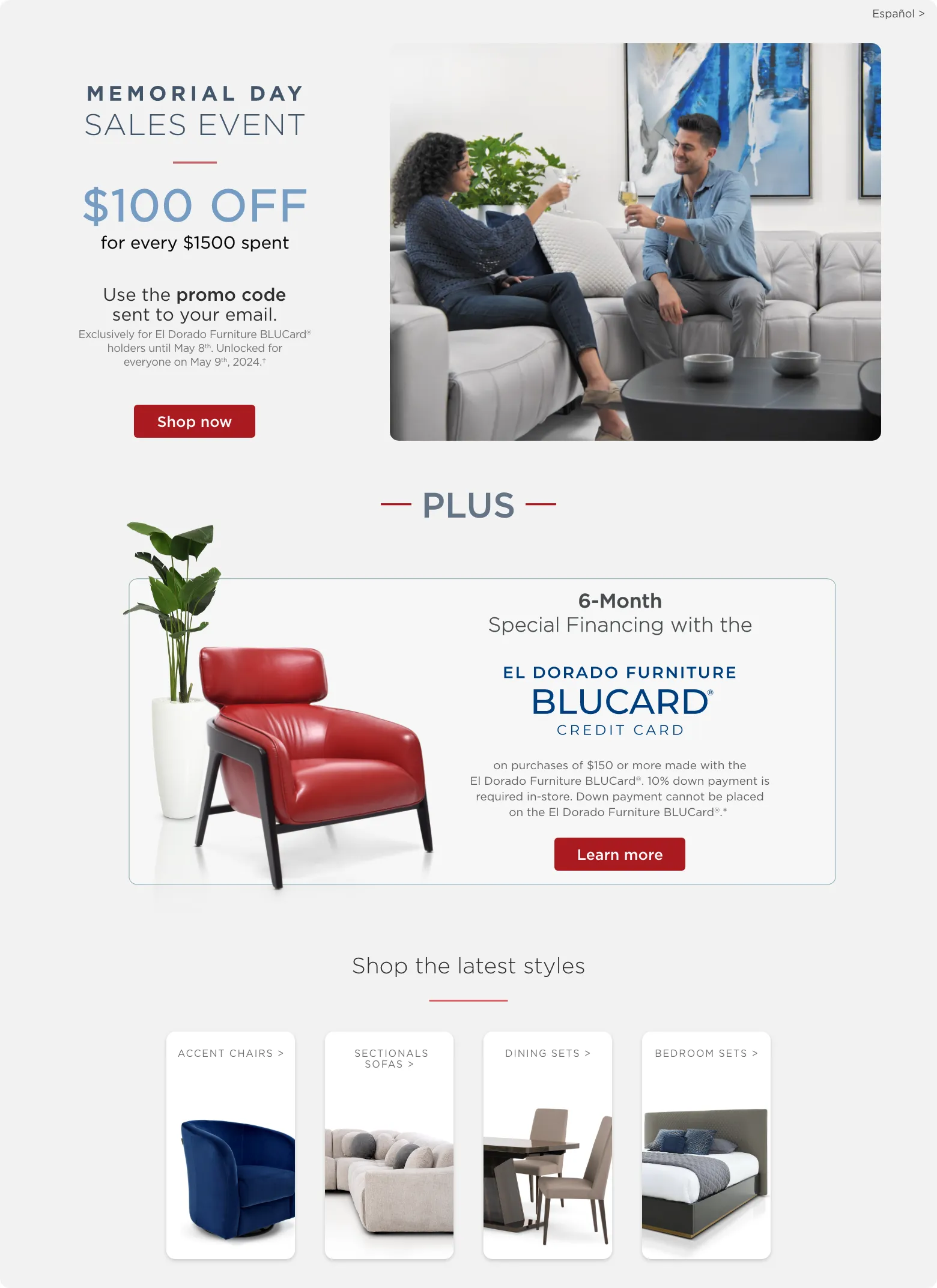 Memorial Day Sales Event. $100 off for every $1500 spent. Use the promo code sent to your email. Exclusively for El Dorado Furniture BLUCard® holders until May 8th. Unlocked for everyone on May 9th, 2024.† Shop now. Plus 6-Month Special Financing with the El Dorado Furniture blucard credit card on purchases of $150 or more made with the El Dorado Furniture BLUCard®. 10% down payment is
required in-store. Down payment cannot be placed on the El Dorado Furniture BLUCard®.*  learn more. shop the latest styles. accent chairs. leather sofas. dining sets. bedroom sets.