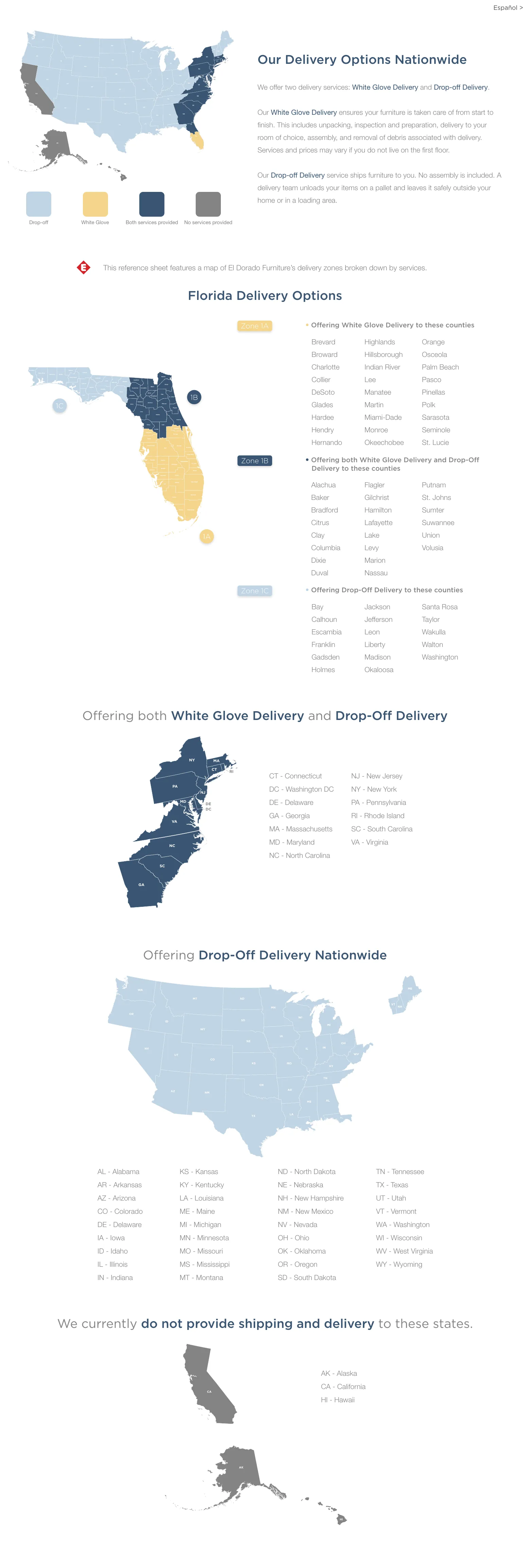 Our Delivery Options Nationwide We offer two delivery services: White Glove Delivery and Drop-off Delivery.Our White Glove Delivery ensures your furniture is taken care of from start to finish. This includes unpacking, inspection and preparation, delivery to your room of choice, assembly and removal of debris associated with delivery. Services and prices may vary if you do not live on the first floor.Our Drop-off Delivery service ships furniture to you. No assembly is included. A delivery team unloads your items on a pallet and leaves it safely outside your home or in a loading area. Recommended for smaller items that require no assembly.This reference sheet features a map of El Dorado Furniture’s delivery zones broken down by services.  Florida Delivery Options • Offering White Glove Delivery to these counties.Zone 1A Brevard  Broward Charlotte Collier DeSoto Glades Hardee HendryHernando Highlands Hillsborough Indian River Lee Manatee Martin Miami-DadeMonroe Okeechobee Orange Osceola Palm Beach Pasco Pinellas Polk Sarasota Seminole St. Lucie  • Offering both White Glove Delivery and Drop-Off Delivery to these countiesZone 1B Alachua Baker Bradford Citrus Clay Columbia Dixie Duval Flagler Gilchrist Hamilton Lafayette Lake Levy Marion Nassau Putnam St. Johns Sumter Suwannee Union Volusia • Offering Drop-Off Delivery to these countiesZone 1C Bay Calhoun Escambia Franklin Gadsden Holmes Jackson Jefferson Leon LibertyMadison Okaloosa Santa Rosa Taylor Wakulla Walton Washington Offering both White Glove Delivery and Drop-Off DeliveryCT - Connecticut DC - Washington DC DE - Delaware GA - Georgia MA - Massachusetts MD - Maryland NC - North Carolina NJ - New Jersey NY - New York PA - Pennsylvania RI - Rhode Island SC - South Carolina VA - Virginia Offering Drop-Off Delivery NationwideAL - Alabama AR - Arkansas AZ - Arizona CO - Colorado DE - Delaware IA - IowaID - Idaho IL - Illinois IN - Indiana KS - Kansas KY - Kentucky LA - Louisiana ME - Maine MI - Michigan MN - Minnesota MO - Missouri MS - Mississippi MT - Montana ND - North Dakota NE - Nebraska NH - New Hampshire NM - New Mexico NV - Nevada OH - Ohio OK - Oklahoma OR - Oregon SD - South Dakota TN - Tennessee TX - Texas UT - Utah VT - Vermont WA - Washington WI - Wisconsin WV - West Virginia WY - Wyoming We currently do not provide shipping and delivery to these states.AK - Alaska CA - California HI - Hawaii